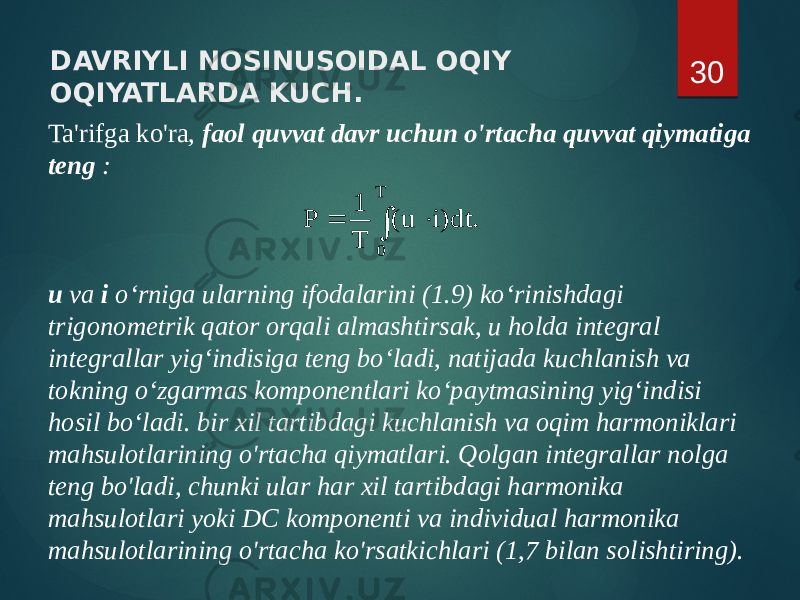 DAVRIYLI NOSINUSOIDAL OQIY OQIYATLARDA KUCH. Ta&#39;rifga ko&#39;ra, faol quvvat davr uchun o&#39;rtacha quvvat qiymatiga teng : u va i o‘rniga ularning ifodalarini (1.9) ko‘rinishdagi trigonometrik qator orqali almashtirsak, u holda integral integrallar yig‘indisiga teng bo‘ladi, natijada kuchlanish va tokning o‘zgarmas komponentlari ko‘paytmasining yig‘indisi hosil bo‘ladi. bir xil tartibdagi kuchlanish va oqim harmoniklari mahsulotlarining o&#39;rtacha qiymatlari. Qolgan integrallar nolga teng bo&#39;ladi, chunki ular har xil tartibdagi harmonika mahsulotlari yoki DC komponenti va individual harmonika mahsulotlarining o&#39;rtacha ko&#39;rsatkichlari (1,7 bilan solishtiring). 30. dt)i u( T 1 P T 0    