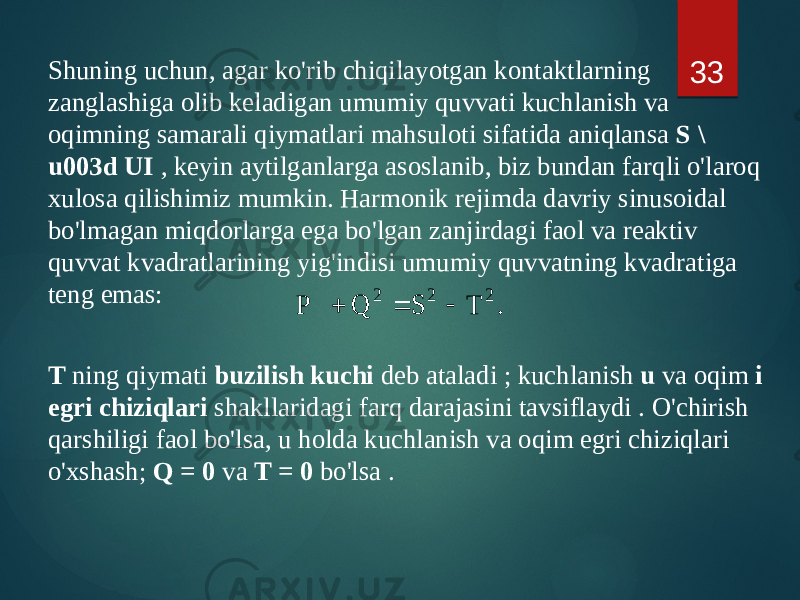 Shuning uchun, agar ko&#39;rib chiqilayotgan kontaktlarning zanglashiga olib keladigan umumiy quvvati kuchlanish va oqimning samarali qiymatlari mahsuloti sifatida aniqlansa S \ u003d UI , keyin aytilganlarga asoslanib, biz bundan farqli o&#39;laroq xulosa qilishimiz mumkin. Harmonik rejimda davriy sinusoidal bo&#39;lmagan miqdorlarga ega bo&#39;lgan zanjirdagi faol va reaktiv quvvat kvadratlarining yig&#39;indisi umumiy quvvatning kvadratiga teng emas: T ning qiymati buzilish kuchi deb ataladi ; kuchlanish u va oqim i egri chiziqlari shakllaridagi farq darajasini tavsiflaydi . O&#39;chirish qarshiligi faol bo&#39;lsa, u holda kuchlanish va oqim egri chiziqlari o&#39;xshash; Q = 0 va T = 0 bo&#39;lsa . 33. T S Q P 2 2 2    