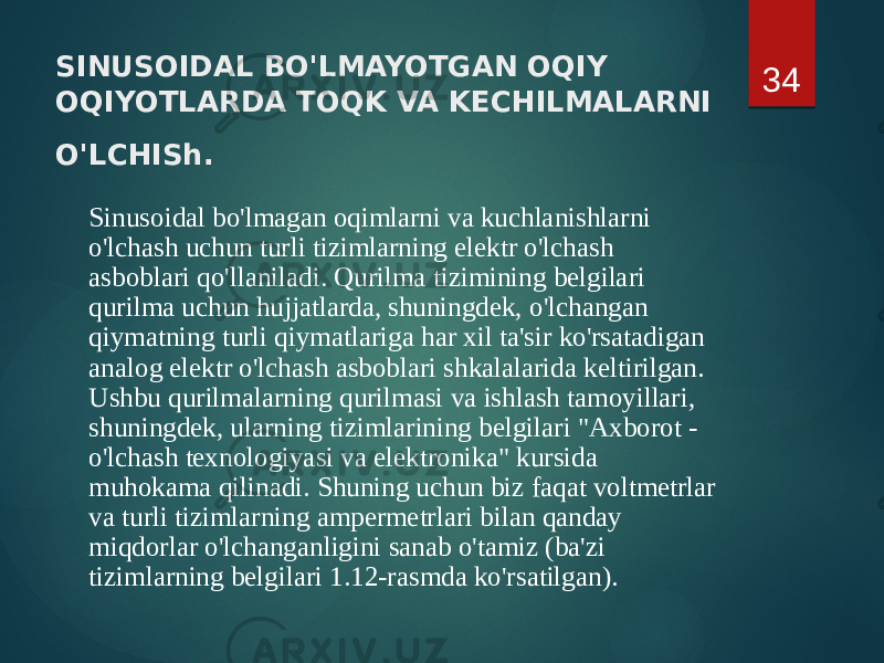 SINUSOIDAL BO&#39;LMAYOTGAN OQIY OQIYOTLARDA TOQK VA KECHILMALARNI O&#39;LCHISh. Sinusoidal bo&#39;lmagan oqimlarni va kuchlanishlarni o&#39;lchash uchun turli tizimlarning elektr o&#39;lchash asboblari qo&#39;llaniladi. Qurilma tizimining belgilari qurilma uchun hujjatlarda, shuningdek, o&#39;lchangan qiymatning turli qiymatlariga har xil ta&#39;sir ko&#39;rsatadigan analog elektr o&#39;lchash asboblari shkalalarida keltirilgan. Ushbu qurilmalarning qurilmasi va ishlash tamoyillari, shuningdek, ularning tizimlarining belgilari &#34;Axborot - o&#39;lchash texnologiyasi va elektronika&#34; kursida muhokama qilinadi. Shuning uchun biz faqat voltmetrlar va turli tizimlarning ampermetrlari bilan qanday miqdorlar o&#39;lchanganligini sanab o&#39;tamiz (ba&#39;zi tizimlarning belgilari 1.12-rasmda ko&#39;rsatilgan). 34 