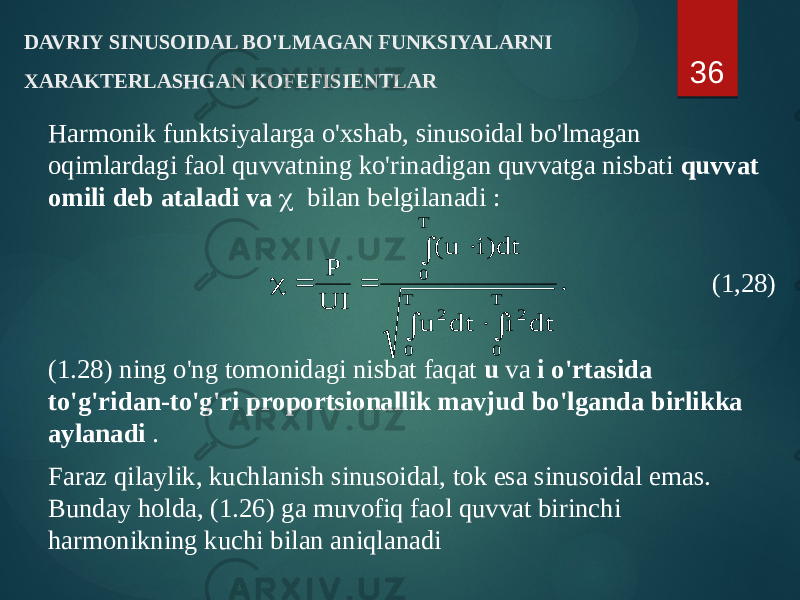 DAVRIY SINUSOIDAL BO&#39;LMAGAN FUNKSIYALARNI XARAKTERLASHGAN KOFEFISIENTLAR Harmonik funktsiyalarga o&#39;xshab, sinusoidal bo&#39;lmagan oqimlardagi faol quvvatning ko&#39;rinadigan quvvatga nisbati quvvat omili deb ataladi va c bilan belgilanadi : (1,28) (1.28) ning o&#39;ng tomonidagi nisbat faqat u va i o&#39;rtasida to&#39;g&#39;ridan-to&#39;g&#39;ri proportsionallik mavjud bo&#39;lganda birlikka aylanadi . Faraz qilaylik, kuchlanish sinusoidal, tok esa sinusoidal emas. Bunday holda, (1.26) ga muvofiq faol quvvat birinchi harmonikning kuchi bilan aniqlanadi 36. dt i dt u dt)i u( UI P T 0 2 T 0 2 T 0        c 