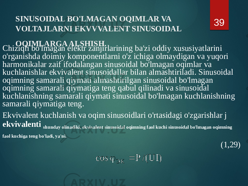 SINUSOIDAL BO&#39;LMAGAN OQIMLAR VA VOLTAJLARNI EKVVVALENT SINUSOIDAL OQIMLARGA ALSHISH. Chiziqli bo&#39;lmagan elektr zanjirlarining ba&#39;zi oddiy xususiyatlarini o&#39;rganishda doimiy komponentlarni o&#39;z ichiga olmaydigan va yuqori harmonikalar zaif ifodalangan sinusoidal bo&#39;lmagan oqimlar va kuchlanishlar ekvivalent sinusoidallar bilan almashtiriladi. Sinusoidal oqimning samarali qiymati almashtirilgan sinusoidal bo&#39;lmagan oqimning samarali qiymatiga teng qabul qilinadi va sinusoidal kuchlanishning samarali qiymati sinusoidal bo&#39;lmagan kuchlanishning samarali qiymatiga teng. Ekvivalent kuchlanish va oqim sinusoidlari o&#39;rtasidagi o&#39;zgarishlar j ekvivalenti shunday olinadiki, ekvivalent sinusoidal oqimning faol kuchi sinusoidal bo&#39;lmagan oqimning faol kuchiga teng bo&#39;ladi, ya&#39;ni. (1,29)39) UI /( P cos ЭК   