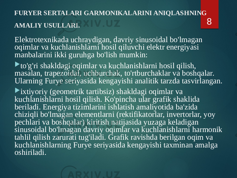 FURYER SERTALARI GARMONIKALARINI ANIQLASHNING AMALIY USULLARI. Elektrotexnikada uchraydigan, davriy sinusoidal bo&#39;lmagan oqimlar va kuchlanishlarni hosil qiluvchi elektr energiyasi manbalarini ikki guruhga bo&#39;lish mumkin:  to&#39;g&#39;ri shakldagi oqimlar va kuchlanishlarni hosil qilish, masalan, trapezoidal, uchburchak, to&#39;rtburchaklar va boshqalar. Ularning Furye seriyasida kengayishi analitik tarzda tasvirlangan.  ixtiyoriy (geometrik tartibsiz) shakldagi oqimlar va kuchlanishlarni hosil qilish. Ko&#39;pincha ular grafik shaklida beriladi. Energiya tizimlarini ishlatish amaliyotida ba&#39;zida chiziqli bo&#39;lmagan elementlarni (rektifikatorlar, invertorlar, yoy pechlari va boshqalar) kiritish natijasida yuzaga keladigan sinusoidal bo&#39;lmagan davriy oqimlar va kuchlanishlarni harmonik tahlil qilish zarurati tug&#39;iladi. Grafik ravishda berilgan oqim va kuchlanishlarning Furye seriyasida kengayishi taxminan amalga oshiriladi. 8 