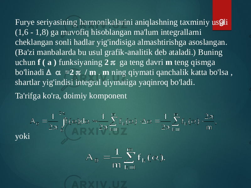 Furye seriyasining harmonikalarini aniqlashning taxminiy usuli (1,6 - 1,8) ga muvofiq hisoblangan ma&#39;lum integrallarni cheklangan sonli hadlar yig&#39;indisiga almashtirishga asoslangan. (Ba&#39;zi manbalarda bu usul grafik-analitik deb ataladi.) Buning uchun f ( a ) funksiyaning 2 p ga teng davri m teng qismga bo&#39;linadi D a =2 p / m . m ning qiymati qanchalik katta bo&#39;lsa , shartlar yig&#39;indisi integral qiymatiga yaqinroq bo&#39;ladi. Ta&#39;rifga ko&#39;ra, doimiy komponent yoki 9, m 2 ) ( f 2 1 ) ( f 2 1 d) ( f 2 1 A m 1 k k m 1 k k 2 0 0 p  a p  a D a p  a a p       p . ) ( f m 1 A m 1 k k 0   a  