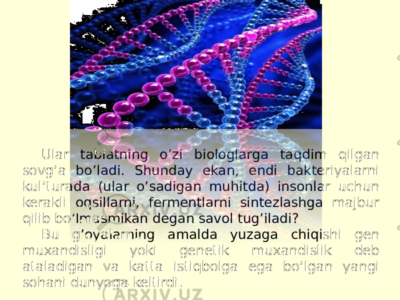 Ular tabiatning oʼzi biologlarga taqdim qilgan sovgʼa boʼladi. Shunday ekan, endi bakteriyalarni kul’turada (ular oʼsadigan muhitda) insonlar uchun kerakli oqsillarni, fermentlarni sintezlashga majbur qilib boʼlmasmikan degan savol tugʼiladi? Bu gʼoyalarning amalda yuzaga chiqishi gen muxandisligi yoki genetik muxandislik deb ataladigan va katta istiqbolga ega boʼlgan yangi sohani dunyoga keltirdi. 