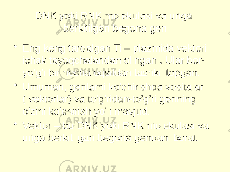 DNK yoki RNK molekulasi va unga berkitilgan begona gen • Eng keng tarqalgan Ti – plazmida vektori ichak tayoqchalaridan olingan . Ular bor- yo’g’i bir necha oqsildan tashkil topgan. • Umuman, genlarni ko’chirishda vositalar ( vektorlar) va to’g’ridan-to’g’ri genning o’zini ko’chirish yo’li mavjud. • Vektor – bu DNK yoki RNK molekulasi va unga berkitilgan begona gendan iborat. 