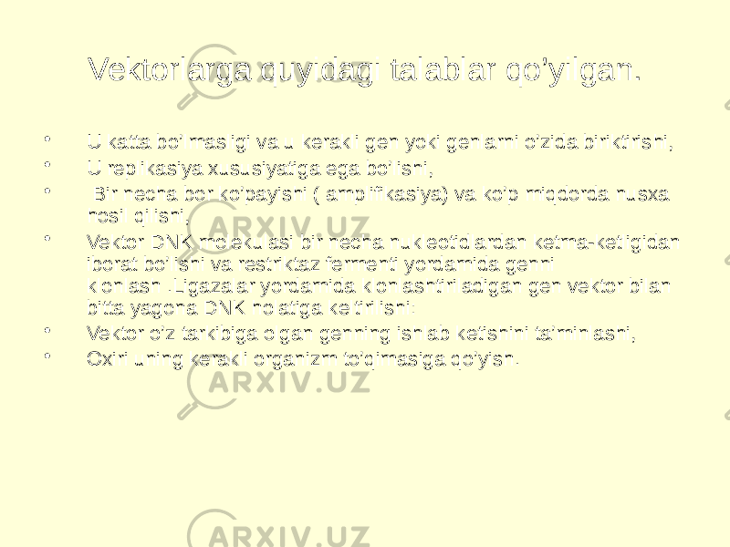 Vektorlarga quyidagi talablar qo’yilgan. • U katta bo’lmasligi va u kerakli gen yoki genlarni o’zida biriktirishi, • U replikasiya xususiyatiga ega bo’lishi, • Bir necha bor ko’payishi ( amplifikasiya) va ko’p miqdorda nusxa hosil qilishi, • Vektor DNK molekulasi bir necha nukleotidlardan ketma-ketligidan iborat bo’lishi va restriktaz fermenti yordamida genni klonlash .Ligazalar yordamida klonlashtiriladigan gen vektor bilan bitta yagona DNK holatiga keltirilishi: • Vektor o’z tarkibiga olgan genning ishlab ketishini ta’minlashi, • Oxiri uning kerakli organizm to’qimasiga qo’yish. 