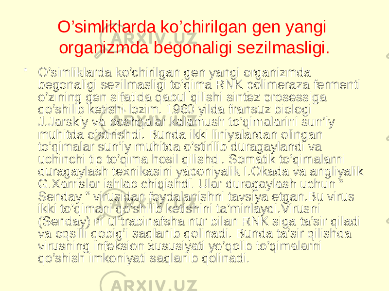 O’simliklarda ko’chirilgan gen yangi organizmda begonaligi sezilmasligi. • O’simliklarda ko’chirilgan gen yangi organizmda begonaligi sezilmasligi to’qima RNK polimeraza fermenti o’zining gen sifatida qabul qilishi sintez prosessiga qo’shilib ketishi lozim. 1960 yilda fransuz biologi J.Jarskiy va boshqalar kalamush to’qimalarini sun’iy muhitda o’stirishdi. Bunda ikki liniyalardan olingan to’qimalar sun’iy muhitda o’stirilib duragaylandi va uchinchi tip to’qima hosil qilishdi. Somatik to’qimalarni duragaylash texnikasini yaponiyalik I.Okada va angliyalik G.Xarrislar ishlab chiqishdi. Ular duragaylash uchun “ Senday ” virusidan foydalanishni tavsiya etgan.Bu virus ikki to’qimani qo’shilib ketishini ta’minlaydi.Virusni (Senday) ni ul’trabinafsha nur bilan RNK siga ta’sir qiladi va oqsilli qobig’i saqlanib qolinadi. Bunda ta’sir qilishda virusning infeksion xususiyati yo’qolib to’qimalarni qo’shish imkoniyati saqlanib qolinadi. 