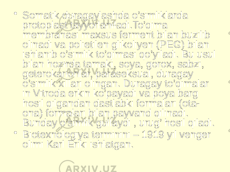 • Somatik duragaylashda o’simliklarda protoplast tayyorlaniladi.To’qima membranasi maxsus ferment bilan buzilib olinadi va polietilen glikoliyen (PEG) bilan ishlanib o’simlik to’qimasi qo’yiladi. Bu usul bilan hozirda tamaki, soya, gorox, sabzi, geterokarionlar, paraseksual, duragay o’simlik xillari olingan. Duragay to’qimalar in Vitroda erkin ko’payadi va poya barg hosil qilgandan dastlabki formalari (ota- ona) formalari bilan payvand qilinadi. Bunday o’simlik gullaydi , urug’ hosil qiladi. • Biotexnologiya terminini – 1919 yil venger olimi Karl Eriki ishlatgan. 