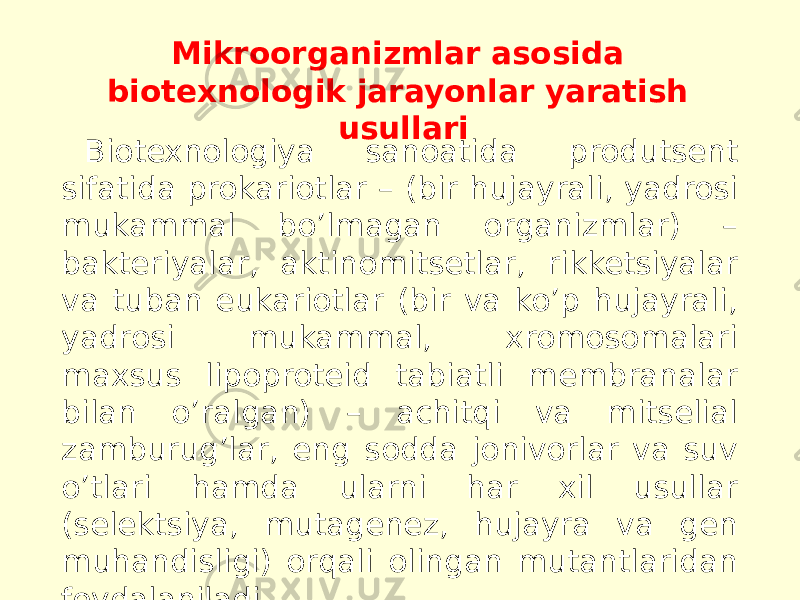 Mikroorganizmlar asosida biotexnologik jarayonlar yaratish usullari Biotexnologiya sanoatida produtsent sifatida prokariotlar – (bir hujayrali, yadrosi mukammal boʼlmagan organizmlar) – bakteriyalar, aktinomitsetlar, rikketsiyalar va tuban eukariotlar (bir va koʼp hujayrali, yadrosi mukammal, xromosomalari maxsus lipoproteid tabiatli membranalar bilan oʼralgan) – achitqi va mitselial zamburugʼlar, eng sodda jonivorlar va suv oʼtlari hamda ularni har xil usullar (selektsiya, mutagenez, hujayra va gen muhandisligi) orqali olingan mutantlaridan foydalaniladi. 