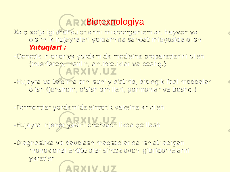 Biotexnologiya Xalq xo’jaligi mahsulotlarini mikroorganizmlar, hayvon va o&#39;simlik hujayralari yordamida sanoat miqyosida olish  Yutuqlari : -Genetik injeneriya yordamida medisina preparatlarini olish (interferon, insulin, antibiotiklar va boshq.) -Hujayra va to&#39;qimalarni sun&#39;iy o&#39;stirib, biologik faol moddalar olish (jenshen’, o&#39;sish omillari, gormonlar va boshq.) -Fermentlar yordamida sintetik vaksinalar olish -Hujayra injeneriyasini chorvachilikda qo&#39;llash -Diagnostika va davolash maqsadlarida ishlatiladigan monoklonal antitelolar sintezlovchi gibridomalarni yaratish  