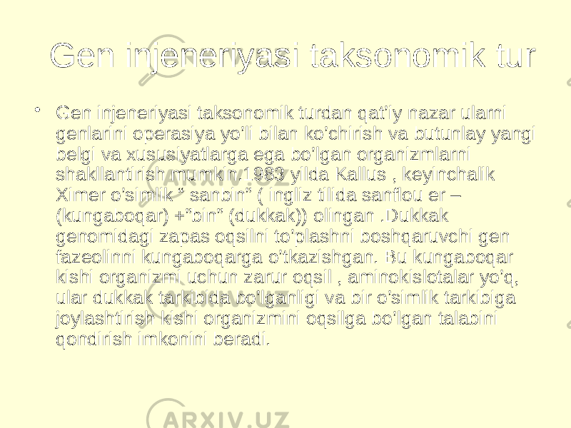 Gen injeneriyasi taksonomik tur • Gen injeneriyasi taksonomik turdan qat’iy nazar ularni genlarini operasiya yo’li bilan ko’chirish va butunlay yangi belgi va xususiyatlarga ega bo’lgan organizmlarni shakllantirish mumkin.1983 yilda Kallus , keyinchalik Ximer o’simlik “ sanbin” ( ingliz tilida sanflou er – (kungaboqar) +”bin” (dukkak)) olingan .Dukkak genomidagi zapas oqsilni to’plashni boshqaruvchi gen fazeolinni kungaboqarga o’tkazishgan. Bu kungaboqar kishi organizmi uchun zarur oqsil , aminokislotalar yo’q, ular dukkak tarkibida bo’lganligi va bir o’simlik tarkibiga joylashtirish kishi organizmini oqsilga bo’lgan talabini qondirish imkonini beradi. 