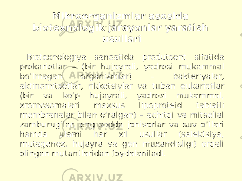 Mikroorganizmlar asosida biotexnologik jarayonlar yaratish usullari Biotexnologiya sanoatida produtsent sifatida prokariotlar – (bir hujayrali, yadrosi mukammal boʼlmagan organizmlar) – bakteriyalar, aktinomitsetlar, rikketsiylar va tuban eukariotlar (bir va koʼp hujayrali, yadrosi mukammal, xromosomalari maxsus lipoproteid tabiatli membranalar bilan oʼralgan) – achitqi va mitselial zamburugʼlar, eng sodda jonivorlar va suv oʼtlari hamda ularni har xil usullar (selektsiya, mutagenez, hujayra va gen muxandisligi) orqali olingan mutantlaridan foydalaniladi. 