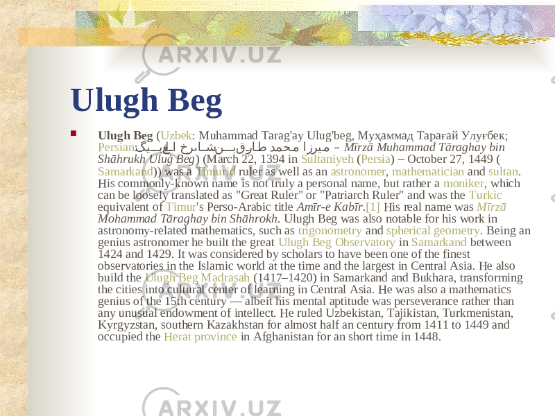 Ulugh Beg  Ulugh Beg ( Uzbek : Muhammad Tarag&#39;ay Ulug&#39;beg, Муҳаммад Тарағай Улуғбек; Persian : گی��� ب‌غل ��ا‌خر ا ��ش ‌ن ��� ب‌ق �را �ط ‌دمح �م‌ازری �م ہ ‌ –‌ Mīrzā Muhammad Tāraghay bin Shāhrukh Uluġ Beg ) (March 22, 1394 in Sultaniyeh ( Persia ) – October 27, 1449 ( Samarkand )) was a Timurid ruler as well as an astronomer , mathematician and sultan . His commonly-known name is not truly a personal name, but rather a moniker , which can be loosely translated as &#34;Great Ruler&#34; or &#34;Patriarch Ruler&#34; and was the Turkic equivalent of Timur &#39;s Perso-Arabic title Amīr-e Kabīr . [1] His real name was Mīrzā Mohammad Tāraghay bin Shāhrokh . Ulugh Beg was also notable for his work in astronomy-related mathematics, such as trigonometry and spherical geometry . Being an genius astronomer he built the great Ulugh Beg Observatory in Samarkand between 1424 and 1429. It was considered by scholars to have been one of the finest observatories in the Islamic world at the time and the largest in Central Asia. He also build the Ulugh Beg Madrasah (1417–1420) in Samarkand and Bukhara, transforming the cities into cultural center of learning in Central Asia. He was also a mathematics genius of the 15th century — albeit his mental aptitude was perseverance rather than any unusual endowment of intellect. He ruled Uzbekistan, Tajikistan, Turkmenistan, Kyrgyzstan, southern Kazakhstan for almost half an century from 1411 to 1449 and occupied the Herat province in Afghanistan for an short time in 1448. 
