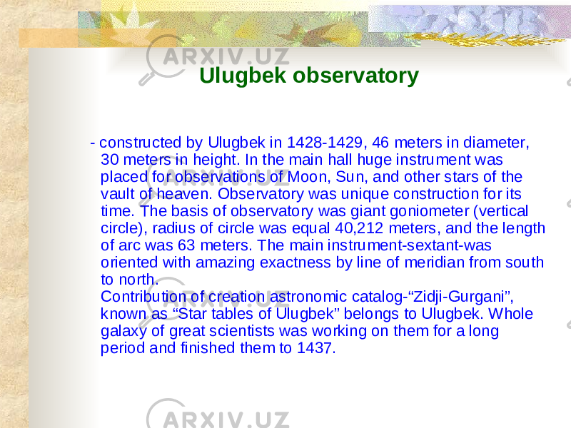 Ulugbek observatory - constructed by Ulugbek in 1428-1429, 46 meters in diameter, 30 meters in height. In the main hall huge instrument was placed for observations of Moon, Sun, and other stars of the vault of heaven. Observatory was unique construction for its time. The basis of observatory was giant goniometer (vertical circle), radius of circle was equal 40,212 meters, and the length of arc was 63 meters. The main instrument-sextant-was oriented with amazing exactness by line of meridian from south to north. Contribution of creation astronomic catalog-“Zidji-Gurgani”, known as “Star tables of Ulugbek” belongs to Ulugbek. Whole galaxy of great scientists was working on them for a long period and finished them to 1437. 