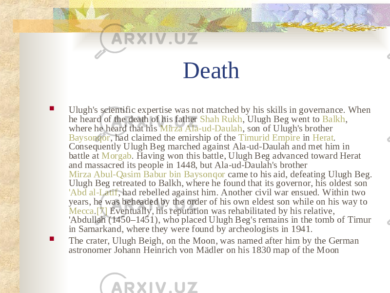 Death  Ulugh&#39;s scientific expertise was not matched by his skills in governance. When he heard of the death of his father Shah Rukh , Ulugh Beg went to Balkh , where he heard that his Mirza Ala-ud-Daulah , son of Ulugh&#39;s brother Baysonqor , had claimed the emirship of the Timurid Empire in Herat . Consequently Ulugh Beg marched against Ala-ud-Daulah and met him in battle at Morgab . Having won this battle, Ulugh Beg advanced toward Herat and massacred its people in 1448, but Ala-ud-Daulah&#39;s brother Mirza Abul-Qasim Babur bin Baysonqor came to his aid, defeating Ulugh Beg. Ulugh Beg retreated to Balkh, where he found that its governor, his oldest son &#39;Abd al-Latif , had rebelled against him. Another civil war ensued. Within two years, he was beheaded by the order of his own eldest son while on his way to Mecca . [7] Eventually, his reputation was rehabilitated by his relative, &#39;Abdullah (1450–1451), who placed Ulugh Beg&#39;s remains in the tomb of Timur in Samarkand, where they were found by archeologists in 1941.  The crater, Ulugh Beigh, on the Moon, was named after him by the German astronomer Johann Heinrich von Mädler on his 1830 map of the Moon 