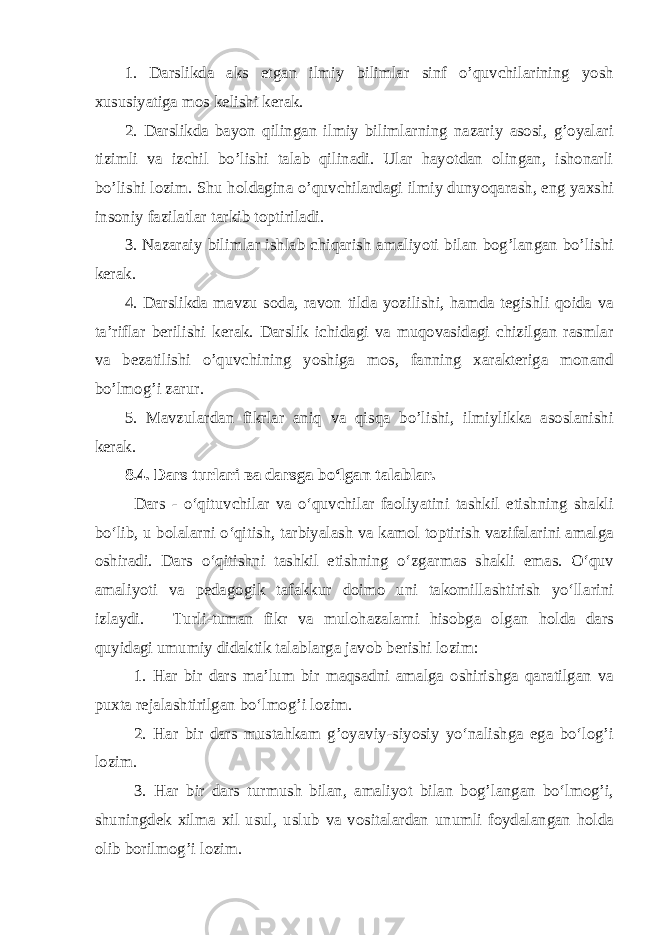 1. Darslikda aks etgan ilmiy bilimlar sinf o’quvchilarining yosh xususiyatiga mos kelishi kerak. 2. Darslikda bayon qilingan ilmiy bilimlarning nazariy asosi, g’oyalari tizimli va izchil bo’lishi talab qilinadi. Ular hayotdan olingan, ishonarli bo’lishi lozim. Shu holdagina o’quvchilardagi ilmiy dunyoqarash, eng yaxshi insoniy fazilatlar tarkib toptiriladi. 3. Nazaraiy bilimlar ishlab chiqarish amaliyoti bilan bog’langan bo’lishi kerak. 4. Darslikda mavzu soda, ravon tilda yozilishi, hamda tegishli qoida va ta’riflar berilishi kerak. Darslik ichidagi va muqovasidagi chizilgan rasmlar va bezatilishi o’quvchining yoshiga mos, fanning xarakteriga monand bo’lmog’i zarur. 5. Mavzulardan fikrlar aniq va qisqa bo’lishi, ilmiylikka asoslanishi kerak. 8.4. Dars turlari ва darsga bo‘lgan talablar. Dars - o‘qituvchilar va o‘quvchilar faoliyatini tashkil etishning shakli bo‘lib, u bolalarni o‘qitish, tarbiyalash va kamol toptirish vazifalarini amalga oshiradi. Dars o‘qitishni tashkil etishning o‘zgarmas shakli emas. O‘quv amaliyoti va pedagogik tafakkur doimo uni takomillashtirish yo‘llarini izlaydi. Turli-tuman fikr va mulohazalarni hisobga olgan holda dars quyidagi umumiy didaktik talablarga javob berishi lozim: 1. Har bir dars ma’lum bir maqsadni amalga oshirishga qaratilgan va puxta rejalashtirilgan bo‘lmog’i lozim. 2. Har bir dars mustahkam g’oyaviy-siyosiy yo‘nalishga ega bo‘log’i lozim. 3. Har bir dars turmush bilan, amaliyot bilan bog’langan bo‘lmog’i, shuningdek xilma xil usul, uslub va vositalardan unumli foydalangan holda olib borilmog’i lozim. 