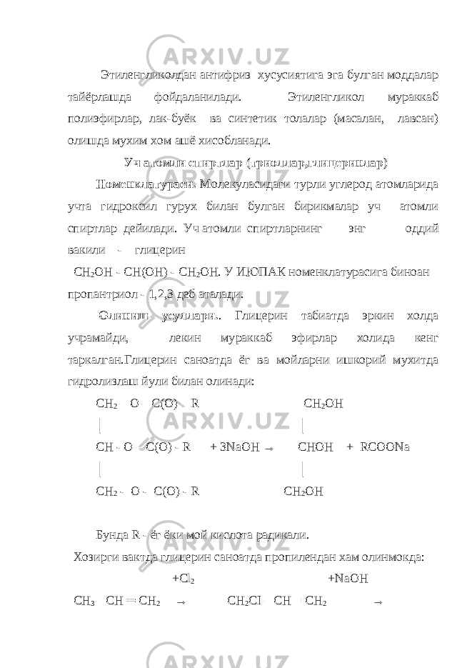  Этиленгликолдан антифриз хусусиятига эга булган моддалар тайёрлашда фойдаланилади. Этиленгликол мураккаб полиэфирлар, лак-буёк ва синтетик толалар (масалан, лавсан) олишда мухим хом ашё хисобланади. Уч атомли спиртлар (триоллар,глицеринлар) Номенклатураси. Молекуласидаги турли углерод атомларида учта гидроксил гу рух билан булган бирикмалар уч атомли спиртлар дейилади. Уч атомли   cпиртларнинг энг оддий вакили - глицерин СН 2 ОН - СН(ОН) - СН 2 ОН. У ИЮПАК номенклатурасига биноан пропантри ол - 1,2,3 деб аталади.   Олиниш усуллари. . Глицерин табиатда эркин холда учрамайди, лекин му раккаб эфирлар холида кенг таркалган.Глицерин саноатда ёг ва мойларни ишкорий мухитда гидролизлаш йули билан олинади: СН 2 – О – С( O ) – R CH 2 OH │ │ CH - O – C(O) - R + 3NaOH → CHOH + RCOONa │ │ СН 2 - О - С( O ) - R CH 2 OH Бунда R - ёг ёки мой кислота радикали. Хозирги вактда глицерин саноатда пропилендан хам олинмокда: +Сl 2 +NaOH СН 3 – СН ═ СН 2 → СН 2 СI – СН = СН 2  → 