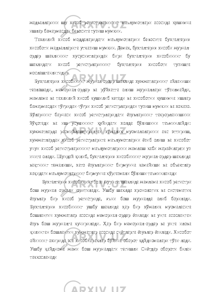 жадвалларини шу хисоб регистрларининг маълумотлари асосида кушимча иш лар бажармасдан бевосита тузиш мумкин. Тахлилий хисоб моддаларидаги маълумотларни бе восита бухгалтерия хисоботи жадвалларига утказиш мумкин. Демак, бухгалтерия хисоби журнал- ордер шак лининг хусусиятларидан бири бухгалтерия хисобининг бу шаклидаги хисоб регистрларининг бухгалтерия хисо боти тузишга мослашганлигидир. Бухгалтерия хисобининг журнал-ордер шаклида хуж жатларнинг айланиши тезлашади, мемориал-ордер ва рўйхатга олиш журналлари тўзилмайди, жамлама ва тахлилий хисоб кушилиб кетади ва хисоботни кушим ча ишлар бажармасдан тўғридан-тўғри хисоб регистрларидан тузиш мумкин ва хоказо. Бўларнинг барчаси хисоб регистрларидаги ёзувларнинг такрорланишини йўқотади ва иш усулининг қуйидаги холда бўлишини таъминлайди: хужжатларда расмийлаштирилган хўжалик муомалаларини акс эттириш, хужжатлардан хисоб регистрларига маълумотларни ёзиб олиш ва хисобот учун хисоб регистрларининг маълумотларини жамлаш каби жараёнларпи уз ичига олади. Шундай қилиб, бух галтерия хисобининг журнал-ордер шаклида вақтнинг тежалиши, хато ёзувларнинг бирмунча камайиши ва объектлар хақидаги маълумотларнинг бирмунча кўргазма ли бўлиши таъминланади Бухгалтерия хисобининг бош журнал шаклида жам лама хисоб регистри бош журнал оркали юритилади. Ушбу шаклда хронологик ва систематик ёзувлар бир хисоб регистрида, яъни бош журналда олиб борилади. Бухгалтерия хисобининг ушбу шаклида ҳар бир хўжалик муомаласига бошланғич хужжатлар асосида мемо риал-ордер ёзилади ва унга асосланган ёзув бош журналга кучирилади. Ҳар бир мемориал-ордер ва унга илова қилинган бошланғич хужжатлар асосида счётларга ёзувлар ёзилади. Хисобот ойининг охирида эса хисобнараклар бўйича оборот кдйдномалари тўзи- лади. Ушбу қайднома жами бош журналдаги тегишли Счётдар обороти билан таккосланади 