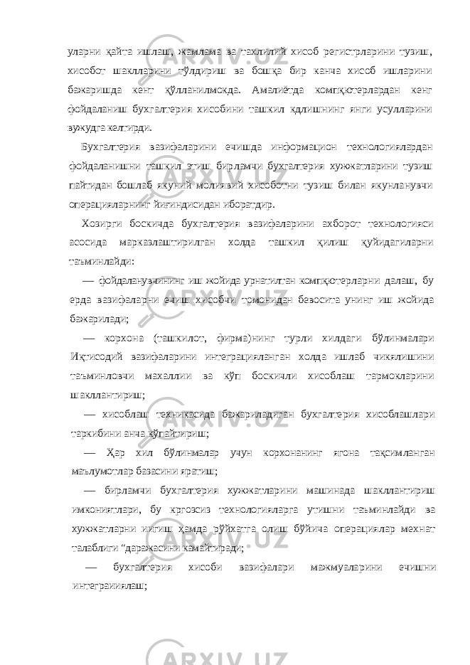 уларни қайта ишлаш, жамлама ва тахлилий хисоб регистрла рини тузиш, хисобот шаклларини тўлдириш ва бошқа бир канча хисоб ишларини бажаришда кент қўлланил мокда. Амалиётда компқютерлардан кенг фойдаланиш бухгалтерия хисобини ташкил кдлишнинг янги усул ларини вужудга келтирди. Бухгалтерия вазифаларини ечишда информацион технологиялардан фойдаланишни ташкил этиш бир ламчи бухгалтерия хужжатларини тузиш пайтидан бош лаб якуний молиявий хисоботни тузиш билан якунла нувчи операцияларнинг йиғиндисидан иборатдир. Хозирги боскичда бухгалтерия вазифаларини ахбо рот технологияси асосида марказлаштирилган холда ташкил қилиш қуйидагиларни таъминлайди: — фойдаланувчининг иш жойида урнатилтан компқю терларни далаш, бу ерда вазифаларни ечиш хисобчи томонидан бевосита унинг иш жойида бажарилади; — корхона (ташкилот, фирма)нинг турли хилдаги бўлинмалари Иқтисодий вазифаларини интеграциялан ган холда ишлаб чикялишини таъминловчи махаллии ва кўп боскичли хисоблаш тармокларини шаклланти риш; — хисоблаш техникасида бажариладиган бухгалте рия хисоблашлари таркибини анча кўпайтириш; — Ҳар хил бўлинмалар учун корхонанинг ягона тақсим ланган маълумотлар базасини яратиш; — бирламчи бухгалтерия хужжатларини машинада шакллантириш имкониятлари, бу кргозсиз технология ларга утишни таъминлайди ва хужжатларни иигиш ҳамда рўйхатга олиш бўйича операциялар мехнат та лаблиги &#34;даражасини камайтиради; — бухгалтерия хисоби вазифалари мажмуаларини ечишни интеграииялаш; 