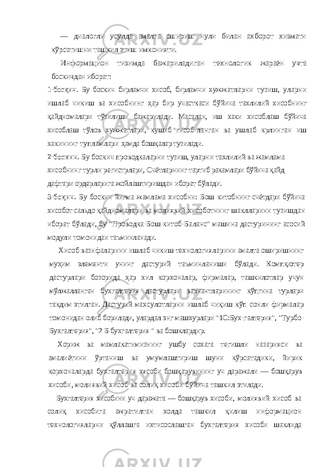 — диалогли усулда амалга ошириш нули билан ах борот хизмати кўрсатишни ташкил этиш имконияти. Информацион тизимда бажариладиган технологик жараён учта боскичдан иборат:1-босқич . Бу боскич бирламчи хисоб, бирламчи хуж жатларни тузиш, уларни ишлаб чикиш ва хисобнинг ҳар бир участкаси бўйича тахлилий хисобнинг қайдно малари тўзилиши бажарилади. Масалан, иш хаки хисоб лаш бўйича хисоблаш тўлов хужжатлари, кушиб ғисоб- ланган ва ушлаб крлинган иш хакининг тупламлари ҳамда бошқалар тузилади. 2-боскич. Бу боскич проводкаларни тузиш, уларни тахлилий ва жамлама хисобнинг турли регистрлари, Счётларнинг тартиб ракамлари бўйича қайд даф тари ордерларига жойлаштиришдан иборат бўлади. 3-боқич. Бу боскич йиғма жамлама хисобни: Бош китобнинг счётдари бўйича хисобот сальдо қайд номалари ва молиявий хисоботнинг шаклларини тузиш дан иборат бўлади, бу &#34;Проводка-Бош китоб-Ба ланс&#34; машина дастурининг асосий модули томонидаи таъминланади. Хисоб вазифаларини ишлаб чикиш технологияла рини амалта оширишнинг муҳим элементи унинг дастурий таъминланиши бўлади. Компқютер дастурлари бозорида ҳар хил корхоналар, фирмалар, ташкилотлар учун мўлжалланган бухгалтерия дастурлари вариантларининг кўпгина турлари такдим этилган. Дастурий мах сулотларни ишлаб чиқиш кўп сонли фирмалар томо нидан олиб борилади, улардал энг машхурлари &#34;1С:Бух- галтерия&#34;, &#34;Турбо- Бухгалтерия&#34;, &#34;2 Б бухгалтерия &#34; ва бошклардир. Хориж ва мамлакатимизнинг ушбу сохага тегишли назарияси ва амалиётини ўртаниш ва умумлаштириш шуни кўрсатадики, йирик корхоналарда бухгалтерия хясоби бошқарувининг уч даражали — бошқарув хисо би, молиявий хисоб ва солиқ хисоби бўйича ташкил этилади. Бухгалтерия хисобини уч даражата — бошқарув хисо би, молиявий хисоб ва солиқ хисобига ажратилтан холда ташкил қилиш информацион технологияларни қўллашга ихтисослашган бухгалтерия хисоби шаклида 