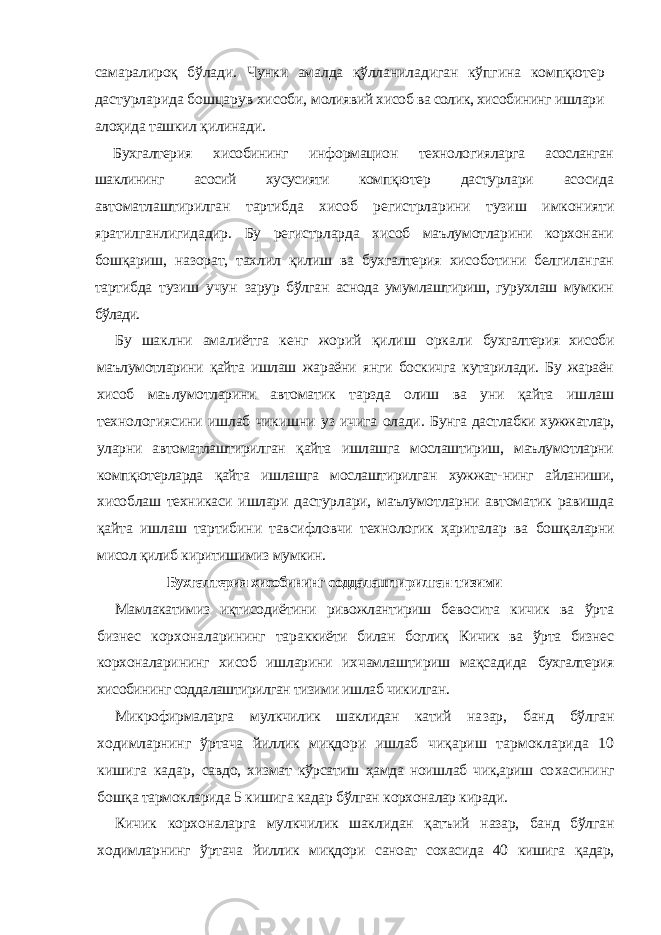 самаралироқ бўлади. Чунки амалда қўлланиладиган кўпгина компқютер дастурларида бошцарув хисоби, молиявий хисоб ва солик, хисобининг ишлари алоҳида ташкил қилинади. Бухгалтерия хисобининг информацион технология ларга асосланган шаклининг асосий хусусияти компқю тер дастурлари асосида автоматлаштирилган тартибда хисоб регистрларини тузиш имконияти яратилганли гидадир. Бу регистрларда хисоб маълумотларини корхонани бошқариш, назорат, тахлил қилиш ва бухгал терия хисоботини белгиланган тартибда тузиш учун зарур бўлган аснода умумлаштириш, гурухлаш мумкин бўлади. Бу шаклни амалиётга кенг жорий қилиш оркали бухгалтерия хисоби маълумотларини қайта ишлаш жа раёни янги боскичга кутарилади. Бу жараён хисоб маъ лумотларини автоматик тарзда олиш ва уни қайта иш лаш технологиясини ишлаб чикишни уз ичига олади. Бунга дастлабки хужжатлар, уларни автоматлаштирил ган қайта ишлашга мослаштириш, маълумотларни компқютерларда қайта ишлашга мослаштирилган хужжат- нинг айланиши, хисоблаш техникаси ишлари дастур лари, маълумотларни автоматик равишда қайта иш лаш тартибини тавсифловчи технологик ҳариталар ва бошқаларни мисол қилиб киритишимиз мумкин. Бухгалтерия хисобининг соддалаштирилган тизими Мамлакатимиз иқтисодиётини ривожлантириш бе восита кичик ва ўрта бизнес корхоналарининг тарак киёти билан боглиқ Кичик ва ўрта бизнес корхонала рининг хисоб ишларини ихчамлаштириш мақсадида бухгалтерия хисобининг соддалаштирилган тизими иш лаб чикилган. Микрофирмаларга мулкчилик шаклидан катий на зар, банд бўлган ходимларнинг ўртача йиллик миқдор и ишлаб чиқариш тармокларида 10 кишига кадар, савдо, хизмат кўрсатиш ҳамда ноишлаб чик,ариш со хасининг бошқа тармокларида 5 кишига кадар бўлган корхоналар киради. Кичик корхоналарга мулкчилик шаклидан қатъий назар, банд бўлган ходимларнинг ўртача йиллик миқдор и саноат сохасида 40 кишига қадар, 