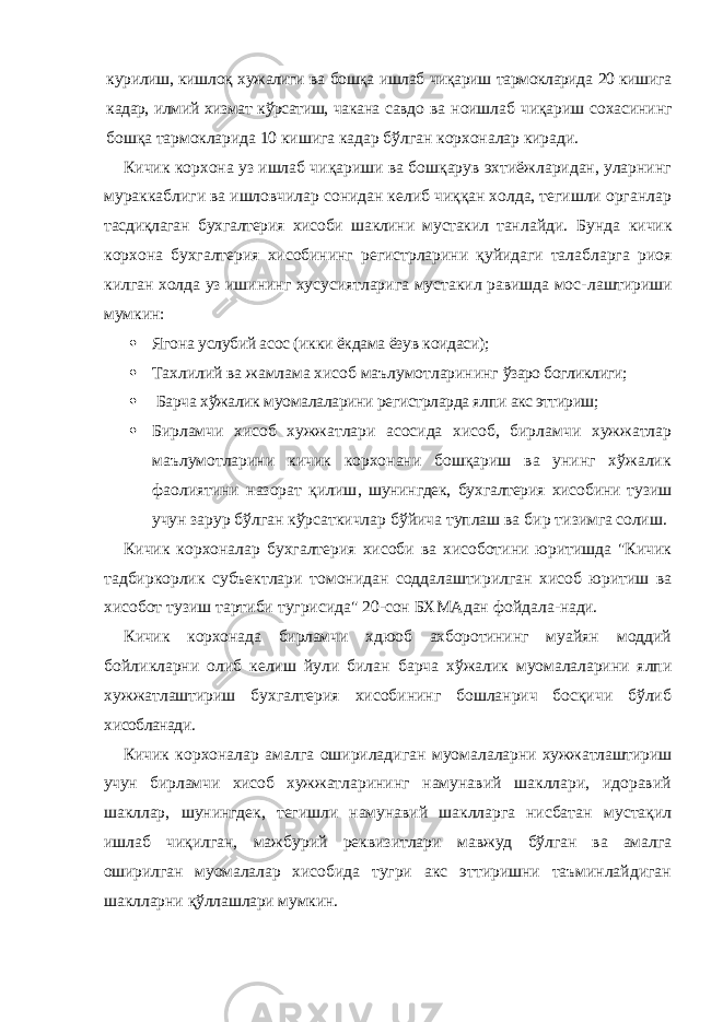 курилиш, киш лоқ хужалиги ва бошқа ишлаб чиқариш тармокларида 20 кишига кадар, илмий хизмат кўрсатиш, чакана савдо ва ноишлаб чиқариш сохасининг бошқа тармокларида 10 кишига кадар бўлган корхоналар киради. Кичик корхона уз ишлаб чиқариши ва бошқарув эхтиёжларидан, уларнинг мураккаблиги ва ишловчилар сонидан келиб чиққан холда, тегишли органлар тасдиқлаган бухгалтерия хисоби шаклини мустакил тан лайди. Бунда кичик корхона бухгалтерия хисобининг регистрларини қуйидаги талабларга риоя килган холда уз ишининг хусусиятларига мустакил равишда мос- лаштириши мумкин:  Ягона услубий асос (икки ёкдама ёзув коидаси);  Тахлилий ва жамлама хисоб маълумотларининг ўзаро богликлиги;  Барча хўжалик муомалаларини регистрларда ялпи акс эттириш;  Бирламчи хисоб хужжатлари асосида хисоб, бир ламчи хужжатлар маълумотларини кичик корхонани бошқариш ва унинг хўжалик фаолиятини назорат қилиш , шунингдек, бухгалтерия хисобини тузиш учун зарур бўлган кўрсаткичлар бўйича туплаш ва бир ти зимга солиш. Кичик корхоналар бухгалтерия хисоби ва хисоботини юритишда &#34;Кичик тадбиркорлик субъектлари томонидан соддалаштирилган хисоб юритиш ва хисобот тузиш тартиби тугрисида&#34; 20-сон БХМАдан фойдала- нади. Кичик корхонада бирламчи хдюоб ахборотининг му айян моддий бойликларни олиб келиш йули билан барча хўжалик муомалаларини ялпи хужжатлаштириш бухгалтерия хисобининг бошланрич босқичи бўлиб хисобланади. Кичик корхоналар амалга ошириладиган муомала ларни хужжатлаштириш учун бирламчи хисоб хужжат ларининг намунавий шакллари, идоравий шакллар, шунингдек, тегишли намунавий шаклларга нисбатан мустақил ишлаб чиқилган, мажбурий реквизитлари мавжуд бўлган ва амалга оширилган муомалалар хисо бида тугри акс эттиришни таъминлайдиган шаклларни қўллашлари мумкин. 