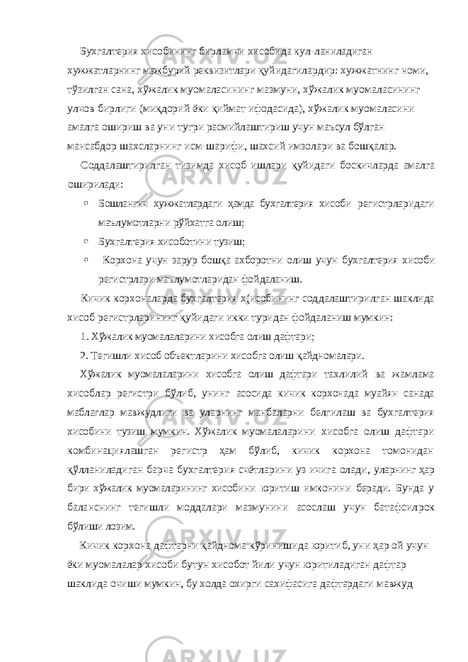 Бухгалтерия хисобининг бирламчи хисобида кул- ланиладиган хужжатларнинг мажбурий реквизитлари қуйидагилардир: хужжатнинг номи, тўзилган сана, хўжалик муомаласининг мазмуни, хўжалик муомаласининг улчов бирлиги (миқдорий ёки қиймат ифодасида), хўжалик муомаласини амалга ошириш ва уни тугри расмийлаштириш учун маъсул бўлган мансабдор шахсларнинг исм-шарифи, шахсий имзолари ва бошқа лар. Соддалаштирилган тизимда хисоб ишлари қуйида ги боскичларда амалга оширилади:  Бошланғич хужжатлардаги ҳамда бухгалтерия хисоб и регистрларидаги маълумотларни рўйхатга олиш;  Бухгалтерия хисоботини тузиш;  Корхона учун зарур бошқа ахборотни олиш учун бухгалтерия хисоби регистрлари маълумотларидан фой даланиш. Кичик корхоналарда бухгалтерия х(исобининг сод далаштирилган шаклида хисоб регистрларининг қуйи даги икки туридан фойдаланиш мумкин: 1. Хўжалик муомалаларини хисобга олиш дафтари; 2. Тегишли хисоб объектларини хисобга олиш қайд номалари. Хўжалик муомалаларини хисобга олиш дафтари тах лилий ва жамлама хисоблар регистри бўлиб, унинг асосида кичик корхонада муайян санада маблағлар мав жудлиги ва уларнинг манбаларни белгилаш ва бухгал терия хисобини тузиш мумкин. Хўжалик муомалалари ни хисобга олиш дафтари комбинациялашган регистр ҳам бўлиб, кичик корхона томонидан қўлланиладиган барча бухгалтерия счётларини уз ичига олади, уларнинг ҳар бири хўжалик муомаларининг хисоби ни юритиш имконини беради. Бунда у баланснинг те гишли моддалари мазмунини асослаш учун батафсил рок бўлиши лозим. Кичик корхона дафтарни қайднома кўринишида юритиб, уни ҳар ой учун ёки муомалалар хисоби бу тун хисобот йили учун юритиладиган дафтар шаклида очиши мумкин, бу холда охирги сахифасига дафтарда ги мавжуд 