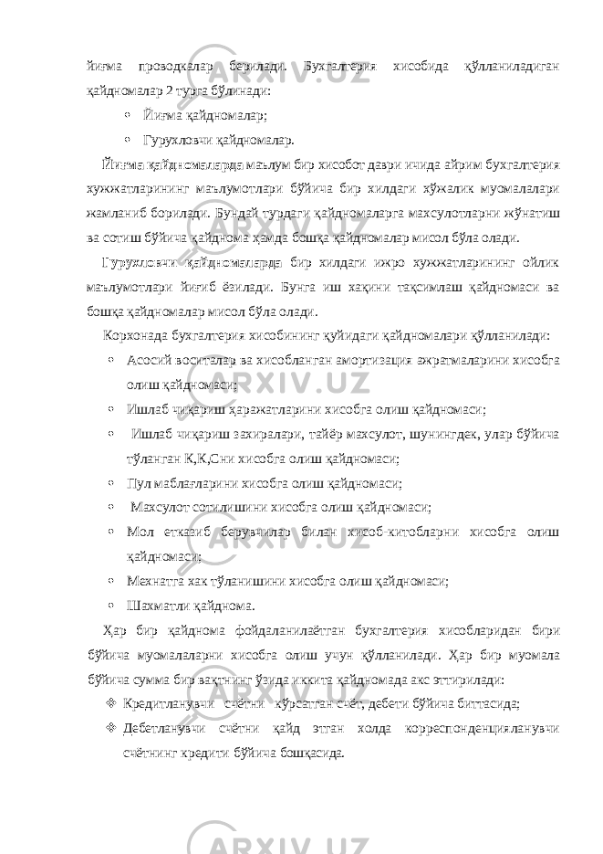 йиғма проводкалар берилади. Бухгалтерия хисобида қўлланиладиган қайдномалар 2 турга бўлинади:  Йиғма қайдномалар;  Гурухловчи қайдномалар. Йиғма қайдномаларда маълум бир хисобот даври ичида айрим бухгалтерия хужжатларининг маълумот лари бўйича бир хилдаги хўжалик муомалалари жамла ниб борилади. Бундай турдаги қайдномаларга махсу лотларни жўнатиш ва сотиш бўйича қайднома ҳамда бошқа қайдномалар мисол бўла олади. Гурухловчи қайдномаларда бир хилдаги ижро хуж жатларининг ойлик маълумотлари йиғиб ёзилади. Бун га иш хақини тақсимлаш қайдномаси ва бошқа қайд номалар мисол бўла олади. Корхонада бухгалтерия хисобининг қуйидаги қайд номалари қўлланилади:  Асосий воситалар ва хисобланган амортизация ажратмаларини хисобга олиш қайдномаси;  Ишлаб чиқариш ҳаражатларини хисобга олиш қайдномаси;  Ишлаб чиқариш захиралари, тайёр махсулот, шу нингдек, улар бўйича тўланган К,К,Сни хисобга олиш қайдномаси;  Пул маблағларини хисобга олиш қайдномаси;  Махсулот сотилишини хисобга олиш қайдномаси;  Мол етказиб берувчилар билан хисоб-китоблар ни хисобга олиш қайдномаси;  Мехнатга хак тўланишини хисобга олиш қайдно маси;  Шахматли қайднома. Ҳар бир қайднома фойдаланилаётган бухгалтерия хисобларидан бири бўйича муомалаларни хисобга олиш учун қўлланилади. Ҳар бир муомала бўйича сумма бир вақтнинг ўзида иккита қайдномада акс эттирилади:  Кредитланувчи счётни кўрсатган счёт, дебети бўйича биттасида;  Дебетланувчи счётни қайд этган холда кор респонденцияланувчи счётнинг кредити бўйича бошқасида. 