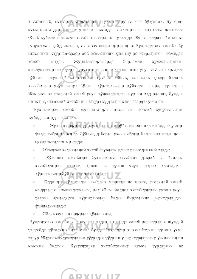 хисобланиб, мемориал-ордерларни тузиш заруриятини йўқот ади. Бу ерда мемориал-ордерларнинг урнини аввалдан счётларнинг корреспонденцияси тўзиб қуйилган махсус хисоб регистрлари тузилади. Бу регистрлар йиғма ва гурухловчи қайдномалар, яъни журнал-ордерлар дир. Бухгалтерия хисоби бу шаклининг журнал-ордер деб номланиши ҳам шу регистрларнинг номидан келиб чиққан. Журнал-ордерларда бирламчи хужжатларнинг маълумотларини тугри гурухлаштиришни таъминлаш учун счётлар кредити бўйича намунавий коррес понденция ва ойлик, чораклик ҳамда йиллик хисоботлар учун зарур бўлган кўрсаткичлар рўйхати назарда тутилган. Жамлама ва тахлилий хисоб учун мўлжаллан ган журнал-ордерларда, бундан ташкари, тахлилий хисобнинг зарур моддалари ҳам назарда тутилган. Бухгалтерия хисоби журнал-ордер шаклининг асо сий хусусиятлари қуйидагилардан иборат:  Журнал-ордерларда муомалаларни рўйхатга олиш тартибида ёзувлар фақат счётлар кредити бўйича , дебетланувчи счётлар билан корреспонден- цияда амалга оширилади;  Жамлама ва тахлилий хисоб ёзувлари ягона ти зимдан жой олади;  Хўжалик хисоблари бухгалтерия хисобида даврий ва йиллик хисоботларни назорат қилиш ва тузиш учун та қо зо этиладиган кўрсаткичлар бўйича акс эттирила ди;  Олдиндан кўрсатилган счётлар корреспон денцияси, тахлилий хисоб моддалари номенклатура си, даврий ва йиллик хисоботларни тузиш учун такрзо этиладиган кўрсаткичлар билан биргаликда регистр лардан фо й даланилади;  Ойлик журнал-ордерлар қўлланилади. Бухгалтерия хисобининг журнал-ордер шаклида хисоб регистрлари шундай тартибда тўзилиши лозимки, бунда бухгалтерия хисоботини тузиш учун зарур бўлган маълумотларни тўғридан-т ўғ ри шу регистрлар нинг ўзидан олиш мумкин булсин. Бухгалтерия хисо ботининг ҳамма турларини ва 