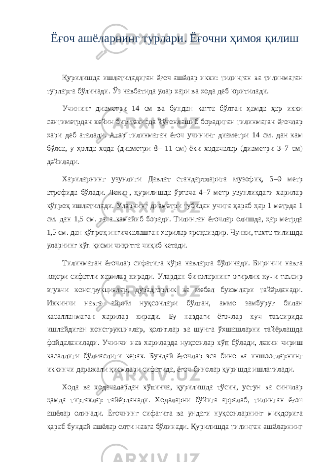 Ёғоч ашёларнинг турлари. Ёғочни ҳимоя қилиш Қурилишда ишлатиладиган ёғоч ашёлар икки: тилинган ва тилинмаган турларга бўлинади. Ўз навбатида улар хари ва хода деб юритилади. Учининг диаметри 14 см ва бундан катта бўлган ҳамда ҳар икки сантиметрдан кейин бир текисда йўғонлашиб борадиган тилинмаган ёғочлар хари деб аталади. Агар тилинмаган ёғоч учининг диаметри 14 см. дан кам бўлса, у ҳолда хода (диаметри 8– 11 см) ёки ходачалар (диаметри 3–7 см) дейилади. Хариларнинг узунлиги Давлат стандартларига музофиқ, 3–9 метр атрофида бўлади. Лекин, қурилишда ўртача 4–7 метр узунликдаги харилар кўпроқ ишлатилади. Уларнинг диаметри тубидан учига қараб ҳар 1 метрда 1 см. дан 1,5 см. гача камайиб боради. Тилинган ёғочлар олишда, ҳар метрда 1,5 см. дан кўпроқ ингичкалашган харилар яроқсиздир. Чунки, тахта тилишда уларнинг кўп қисми чиқитга чиқиб кетади. Тилинмаган ёғочлар сифатига кўра навларга бўлинади. Биринчи навга юқори сифатли харилар киради. Улардан биноларнинг оғирлик кучи таъсир этувчи конструкциялар, дурадгорлик ва мебел буюмлари тайёрланади. Иккинчи навга айрим нуқсонлари бўлган, аммо замбуруғ билан касалланмаган харилар киради. Бу навдаги ёғочлар куч таъсирида ишлайдиган конструкциялар, қолиплар ва шунга ўхшашларни тайёрлашда фойдаланилади. Учинчи нав хариларда нуқсонлар кўп бўлади, лекин чириш касаллиги бўлмаслиги керак. Бундай ёғочлар эса бино ва иншоотларнинг иккинчи даражали қисмлари сифатида, ёғоч бинолар қуришда ишлатилади. Хода ва ходачалардан кўпинча, қурилишда тўсин, устун ва синчлар ҳамда тиргаклар тайёрланади. Ходаларни бўйига арралаб, тилинган ёғоч ашёлар олинади. Ёғочнинг сифатига ва ундаги нуқсонларнинг микдорига қараб бундай ашёлар олти навга бўлинади. Қурилишда тилинган ашёларнинг 