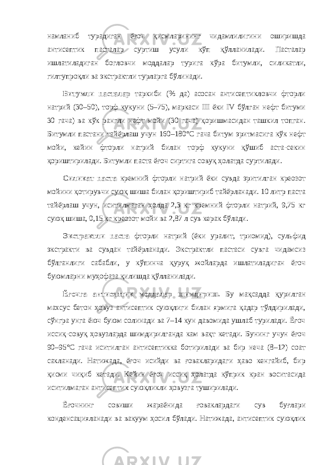 намланиб турадиган ёғоч қисмларининг чидамлилигини оширишда антисептик пасталар суртиш усули кўп қўлланилади. Пасталар ишлатиладиган богловчи моддалар турига кўра битумли, силикатли, гилтупроқли ва экстрактли турларга бўлинади. Битумли пасталар таркиби (% да) асосан антисептикловчи фторли натрий (30–50), торф кукуни (5–75), маркаси III ёки IV бўлган нефт битуми 30 гача) ва кўк рангли нефт мойи (30 гача) қоришмасидан ташкил топган. Битумли пастани тайёрлаш учун 160–180°С гача битум эритмасига кўк нефт мойи, кейин фторли натрий билан торф кукуни қўшиб аста-секин қориштирилади. Битумли паста ёғоч сиртига совуқ ҳолатда суртилади. Силикат паста кремний фторли натрий ёки сувда эритилган креозот мойини қотирувчи суюқ шиша билан қориштириб тайёрланади. 10 литр паста тайёрлаш учун, иситилмаган ҳолда 2,3 кг кремний фторли натрий, 9,75 кг суюқ шиша, 0,15 кг креозот мойи ва 2,87 л сув керак бўлади. Экстрактли паста фторли натрий (ёки уралит, триомид), сульфид экстракти ва сувдан тайёрланади. Экстрактли пастаси сувга чидамсиз бўлганлиги сабабли, у кўпинча қуруқ жойларда ишлатиладиган ёгоч буюмларни муҳофаза қилишда қўлланилади. Ёғочга антисептик моддалар шимдириш. Бу мақсадда қурилган махсус бетон ҳовуз антисептик суюқлиги билан ярмига қадар тўлдирилади, сўнгра унга ёюч буюм солинади ва 7–14 кун давомида ушлаб турилади. Ёғоч иссиқ-совуқ ҳовузларда шимдирилганда кам вақт кетади. Бунинг учун ёғоч 90–95°С гача иситилган антисептикка ботирилади ва бир неча (8–12) соат сакланади. Натижада, ёғоч исийди ва ғовакларидаги ҳаво кенгайиб, бир қисми чиқиб кетади. Кейин ёғоч иссиқ ҳолатда кўприк кран воситасида иситилмаган антисептик суюқликли ҳовузга туширилади. Ёғочнинг совиши жараёнида ғоваклардаги сув буғлари конденсацияланади ва вакуум ҳосил бўлади. Натижада, антисептик суюқлик 