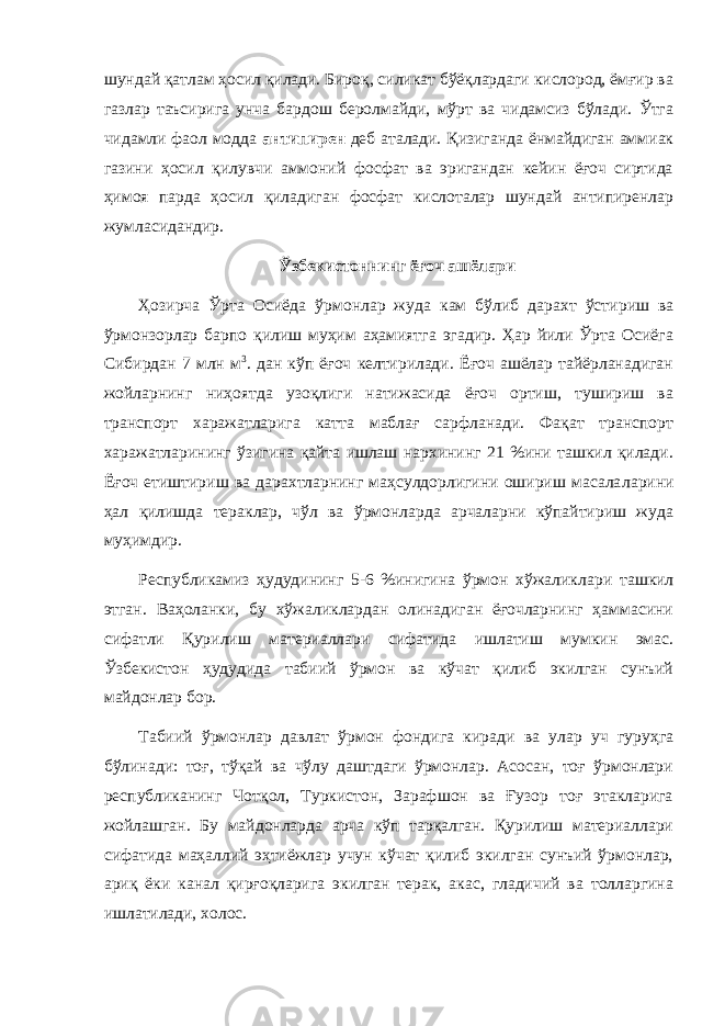 шундай қатлам ҳосил қилади. Бироқ, силикат бўёқлардаги кислород, ёмғир ва газлар таъсирига унча бардош беролмайди, мўрт ва чидамсиз бўлади. Ўтга чидамли фаол модда антипирен деб аталади. Қизиганда ёнмайдиган аммиак газини ҳосил қилувчи аммоний фосфат ва эригандан кейин ёғоч сиртида ҳимоя парда ҳосил қиладиган фосфат кислоталар шундай антипиренлар жумласидандир. Ўзбекистоннинг ёғоч ашёлари Ҳозирча Ўрта Осиёда ўрмонлар жуда кам бўлиб дарахт ўсти риш ва ўрмонзорлар барпо қилиш муҳим аҳамиятга эгадир. Ҳар йили Ўрта Осиёга Сибирдан 7 млн м 3 . дан кўп ёғоч келтирилади. Ёғоч ашёлар тайёрланадиган жойларнинг ниҳоятда узоқлиги натижасида ёғоч ортиш, тушириш ва транспорт харажатларига катта маблағ сарфланади. Фақат транспорт харажатларининг ўзигина қайта ишлаш нархининг 21 %ини ташкил қилади. Ёғоч етиштириш ва дарахтларнинг маҳсулдорлигини ошириш масала ларини ҳал қилишда тераклар, чўл ва ўрмонларда арчаларни кўпайтириш жуда муҳимдир. Республикамиз ҳудудининг 5-6 %инигина ўрмон хўжалик лари ташкил этган. Ваҳоланки, бу хўжаликлардан олинадиган ёғочларнинг ҳаммасини сифатли Қурилиш материаллари сифатида ишлатиш мумкин эмас. Ўзбекистон ҳудудида табиий ўрмон ва кўчат қилиб экилган сунъий майдонлар бор. Табиий ўрмонлар давлат ўрмон фондига киради ва улар уч гуруҳга бўлинади: тоғ, тўқай ва чўлу даштдаги ўрмонлар. Асосан, тоғ ўрмонлари республиканинг Чотқол, Туркистон, Зарафшон ва Ғузор тоғ этакларига жойлашган. Бу майдонларда арча кўп тарқалган. Қурилиш материаллари сифатида маҳаллий эҳтиёжлар учун кўчат қилиб экилган сунъий ўрмонлар, ариқ ёки канал қирғоқларига экилган терак, акас, гладичий ва толларгина ишлатилади, холос. 