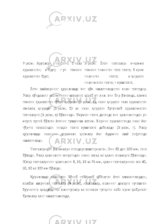  2-расм. Бруслар: а- тагсинч; б-чала арраланган; в-брус; г- уч томони арраланган брус . 3-расм. Ёғоч тахталар: а– ҳамма томони тилинган тоза тахта; б-ярим тилинган тахта; в-қирраси тилинмаган тахта; г-пуштахта. Ёғоч ашёларнинг қурилишда энг кўп ишлатиладиган хили тахтадир. Улар кўндаланг кесимининг шаклига қараб уч хил: эни бир ўлчамда, ҳамма томони арраланган тўғри қиррали (9-расм, о), икки қирраси чала арраланган юмалоқ қиррали (3-расм, б) ва икки қирраси бутунлай арраланмаган тахталарга (3-расм, в) бўлинади. Умуман тахта деганда эни қалинлигидан уч марта ортиќ бўлган ёғочни тушуниш лозим. Харини арраланганда икки ёки тўртта чеккасидан чиққан тахта пуштахта дейилади (3-расм, г). Улар қурилишда иккинчи даражали қисмлар ёки ёрдамчи ашё сифатида ишлатилади. Тахталарнинг ўлчамлари стандартлаштирилган. Эни 80 дан 300 мм. гача бўлади. Улар қалинлиги жиҳатидан икки: юпқа ва қалин хилларга бўлинади. Юпқа тахталарнинг қалинлиги 8, 16, 19 ва 25 мм, қалин тахталарники эса 40, 50, 60 ва 100 мм бўлади. Қурилишда олдиндан йўниб тайёрлаб қўйилган ёғоч элементлардан, полбоп шпунтли тахталар (4-расм), часпаклар, полнинг деворга туташган бурчагига қоқиладиган плинтуслар ва зинапоя тутқичи каби ярим фабрикат буюмлар кенг ишлатилмоқда. 