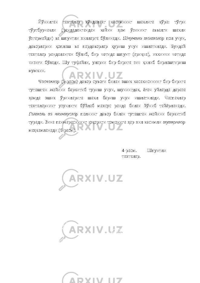 Йўнилган тахталар кўндаланг кесимнинг шаклига кўра: тўғри тўртбурчакли (рандалангандан кейин ҳам ўзининг аввалги шакли ўзгармайди) ва шпунтли хилларга бўлинади. Шпунтли тахталар пол учун, деворларни қоплаш ва пардеворлар қуриш учун ишлатилади. Бундай тахталар рандаланган бўлиб, бир четида шпунт (ариқча), иккинчи четида чизиғи бўлади. Шу туфайли, уларни бир-бирига зич қилиб бирлаштириш мумкин. Часпаклар (5-расм) девор сувоғи билан эшик кесакисининг бир-бирига туташган жойини беркитиб туриш учун, шунингдек, ёғоч уйларда дераза ҳамда эшик ўринларига шакл бериш учун ишлатилади. Часпаклар тахталарнинг узунлиги бўйлаб махсус ранда билан йўниб тайёрланади. Галтель ва плинтуслар полнинг девор билан туташган жойини беркитиб туради. Зина панжарасининг юқориги томонига ҳар хил кесимли тутқичлар маҳкамланади (6-расм). 4-расм. Шпунтли тахталар. 