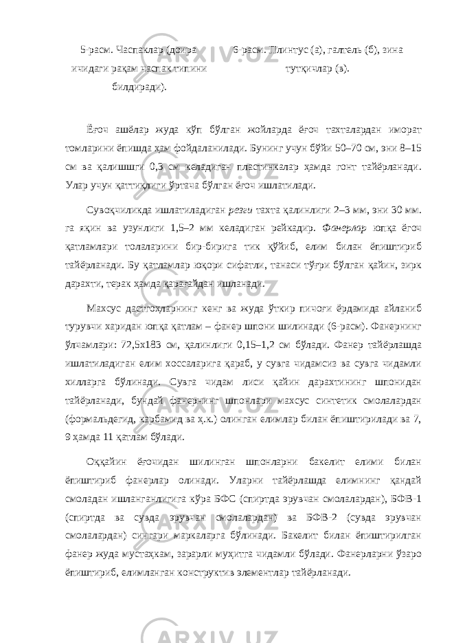 5-расм. Часпаклар (доира ичидаги рақам часпак типини билдиради). 6-расм. Плинтус (а), галтель (б), зина тутқичлар (в). Ёғоч ашёлар жуда кўп бўлган жойларда ёғоч тахталардан иморат томларини ёпишда ҳам фойдаланилади. Бунинг учун бўйи 50–70 см, эни 8–15 см ва қалишшги 0,3 см келадиган пластинкалар ҳамда гонт тайёрланади. Улар учун қаттиқлиги ўртача бўлган ёғоч ишлатилади. Сувоқчиликда ишлатиладиган резги тахта қалинлиги 2–3 мм, эни 30 мм. га яқин ва узунлиги 1,5–2 мм келадиган рейкадир. Фанерлар юпқа ёгоч қатламлари толаларини бир-бирига тик қўйиб, елим билан ёпиштириб тайёрланади. Бу қатламлар юқори сифатли, танаси тўғри бўлган қайин, зирк дарахти, терак ҳамда қарағайдан ишланади. Махсус дастгоҳларнинг кенг ва жуда ўткир пичоғи ёрдамида айланиб турувчи харидан юпқа қатлам – фанер шпони шилинади (6-расм). Фанернинг ўлчамлари: 72,5х183 см, қалинлиги 0,15–1,2 см бўлади. Фанер тайёрлашда ишлатиладиган елим хоссаларига қараб, у сувга чидамсиз ва сувга чидамли хилларга бўлинади. Сувга чидам лиси қайин дарахтининг шпонидан тайёрланади, бундай фанернинг шпонлари махсус синтетик смолалардан (формальдегид, карбамид ва ҳ.к.) олинган елимлар билан ёпиштирилади ва 7, 9 ҳамда 11 қатлам бўлади. Оққайин ёғочидан шилинган шпонларни бакелит елими билан ёпиштириб фанерлар олинади. Уларни тайёрлашда елимнинг қандай смоладан ишланганлигига кўра БФС (спиртда эрувчан смолалардан), БФВ-1 (спиртда ва сувда эрувчан смолалардан) ва БФВ-2 (сувда эрувчан смолалардан) сингари маркаларга бўлинади. Бакелит билан ёпиштирилган фанер жуда мустаҳкам, зарарли муҳитга чидамли бўлади. Фанерларни ўзаро ёпиштириб, елимланган конструктив элементлар тайёрланади. 