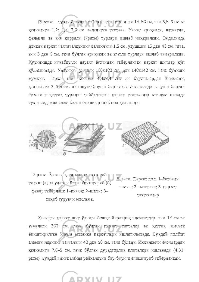 Паркет – турли ёғочдан тайёрланган, узунлиги 15–50 см, эни 3,5–9 см ва қалинлиги 1,2; 1,7; 2,0 см келадиган тахтача. Унинг ариқчали, шпунтли, фальцли ва қия қиррали (7расм) турлари ишлаб чиқарилади. Эндиликда донали паркет тахтачаларнинг қалинлиги 1,5 см, узушшги 15 дан 40 см. гача, эни 3 дан 6 см. гача бўлган ариқчали ва эгатли турлари ишлаб чиқарилади. Қурилишда игнабаргли дарахт ёғочидан тайёрланган паркет шитлар кўп қўлланилади. Уларнинг ўлчами 100x100 см. дан 140x140 см. гача бўлиши мумкин. Паркет шит кесими 4,4x9,4 см. ли брусчалардан йиғилади, қалинлиги 3–3,5 см. ли шпунт брусга бир текис ётқизилади ва унга баргли ёғочнинг қаттиқ туридан тайёрланган паркет тахтачалар маълум шаклда сувга чидамли елим билан ёпиштирилиб пол қилинади. 7-расм. Ёғочни қатламларга ажратиб тилиш (а) ва уларни ўзаро ёпиштириб (б) фанер тайёрлаш: 1– пичоқ; 2–шпон; 3– сиқиб турувчи мослама. 8 -расм. Паркет пол: 1–бетонли замин; 2– мастика; 3– паркет тахтачалар Ҳозирги паркет шит ўрнига бошқа йирикроқ элементлар: эни 15 см ва узунлиги 300 см. гача бўлган паркет тахталар ва қаттиқ қоғозга ёпиштирилган йиғма мозаика паркетлари ишлатилмоқда. Бундай полбоп элементларнинг катталиги 40 дан 60 см. гача бўлади. Иккиламчи ёғочлардан қалинлиги 2,6–5 см. гача бўлган дурадгорлик плиталари ишланади (4.31- расм). Бундай плита майда рейкаларни бир-бирига ёпиштириб тайёрланади. 