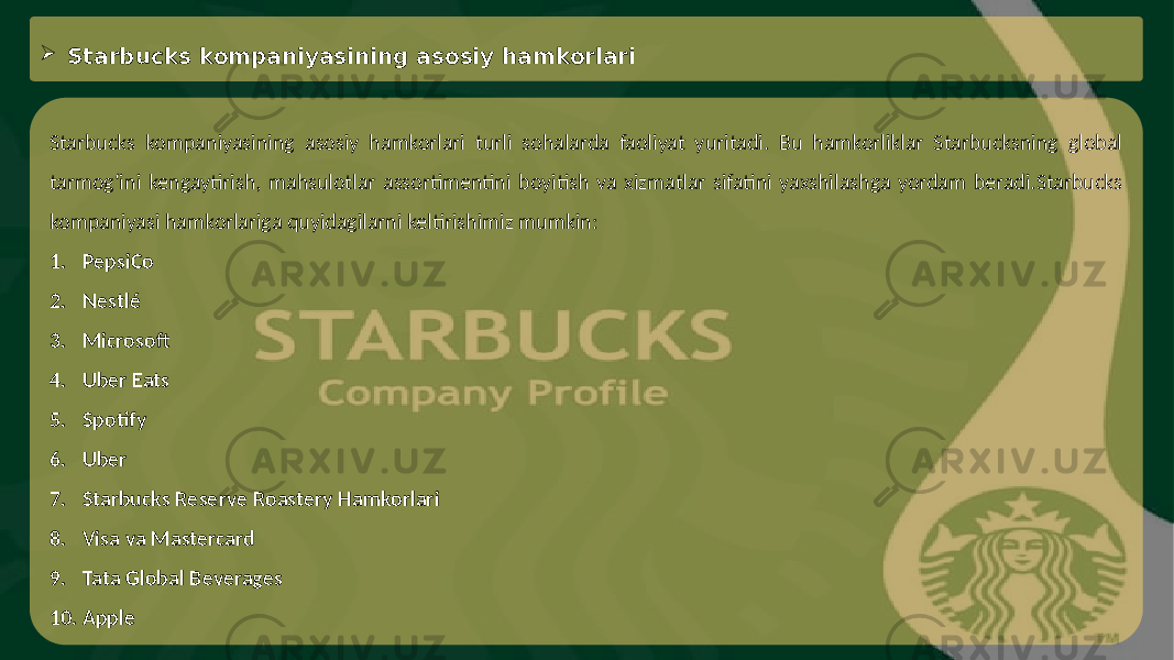  Starbucks kompaniyasining asosiy hamkorlari Starbucks kompaniyasining asosiy hamkorlari turli sohalarda faoliyat yuritadi. Bu hamkorliklar Starbucksning global tarmog‘ini kengaytirish, mahsulotlar assortimentini boyitish va xizmatlar sifatini yaxshilashga yordam beradi.Starbucks kompaniyasi hamkorlariga quyidagilarni keltirishimiz mumkin: 1. PepsiCo 2. Nestlé 3. Microsoft 4. Uber Eats 5. Spotify 6. Uber 7. Starbucks Reserve Roastery Hamkorlari 8. Visa va Mastercard 9. Tata Global Beverages 10. Apple 