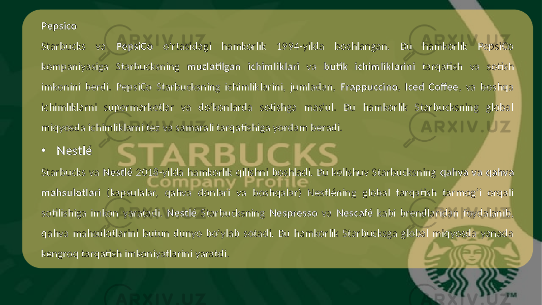 Pepsico Starbucks va PepsiCo o‘rtasidagi hamkorlik 1994-yilda boshlangan. Bu hamkorlik PepsiCo kompaniyasiga Starbucksning muzlatilgan ichimliklari va butik ichimliklarini tarqatish va sotish imkonini berdi. PepsiCo Starbucksning ichimliklarini, jumladan, Frappuccino , Iced Coffee , va boshqa ichimliklarni supermarketlar va do‘konlarda sotishga mas&#39;ul. Bu hamkorlik Starbucksning global miqyosda ichimliklarni tez va samarali tarqatishiga yordam beradi. • Nestlé Starbucks va Nestlé 2018-yilda hamkorlik qilishni boshladi. Bu kelishuv Starbucksning qahva va qahva mahsulotlari (kapsulalar, qahva donlari va boshqalar) Nestléning global tarqatish tarmog‘i orqali sotilishiga imkon yaratadi. Nestlé Starbucksning Nespresso va Nescafé kabi brendlaridan foydalanib, qahva mahsulotlarini butun dunyo bo‘ylab sotadi. Bu hamkorlik Starbucksga global miqyosda yanada kengroq tarqatish imkoniyatlarini yaratdi. 