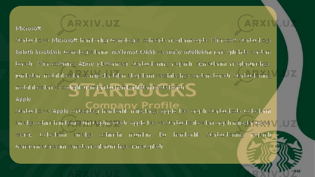 Microsoft Starbucks va Microsoft hamkorligi texnologiya sohasida rivojlanmoqda. Microsoft Starbucksga bulutli hisoblash texnologiyalarini, ma&#39;lumot tahlili va sun&#39;iy intellekt ni joriy qilishda yordam beradi. Microsoftning Azure platformasi Starbucksning raqamli xizmatlarini rivojlantirishga, jumladan, mobil ilovalar va mijozlar bilan aloqalarni yaxshilashga yordam beradi. Starbucksning mobil ilovalari va sodiqlik tizimlari bu hamkorlikdan foyda ko‘rdi. Apple Starbucks va Apple o‘rtasidagi hamkorlik mijozlarga Apple Pay orqali Starbucksda to‘lovlarni amalga oshirish imkoniyatini taqdim etadi. Apple Pay va Starbucks ilovalari orqali mijozlar tez va xavfsiz to‘lovlarni amalga oshirishi mumkin. Bu hamkorlik Starbucksning raqamli transformatsiyasini yanada rivojlantirishga xizmat qiladi 