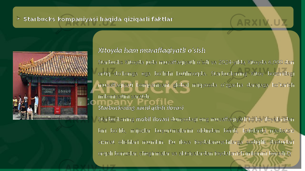 Xitoyda ham muvaffaqiyatli o‘sish Starbucks Xitoyda juda muvaffaqiyatli o‘sdi va 2024-yilda Xitoyda 6,000 dan ortiq do‘konga ega bo‘lishi kutilmoqda. Starbucksning Xitoy bozoridagi muvaffaqiyati kompaniyani global miqyosda o‘zgacha darajaga ko‘tarish imkoniyatini yaratdi. Starbucksning xarid qilish ilovasi Starbucksning mobil ilovasi dunyodagi eng muvaffaqiyatli to‘lov ilovalaridan biri bo‘lib, mijozlar buyurtmalarini oldindan berib, kafelarda navbatsiz xizmat olishlari mumkin. Bu ilova foydalanuvchilarga sodiqlik dasturlari orqali bonuslar, chegirmalar va aktsiyalardan foydalanish imkonini beradi.Q Starbucks kompaniyasi haqida qiziqarli faktlar 