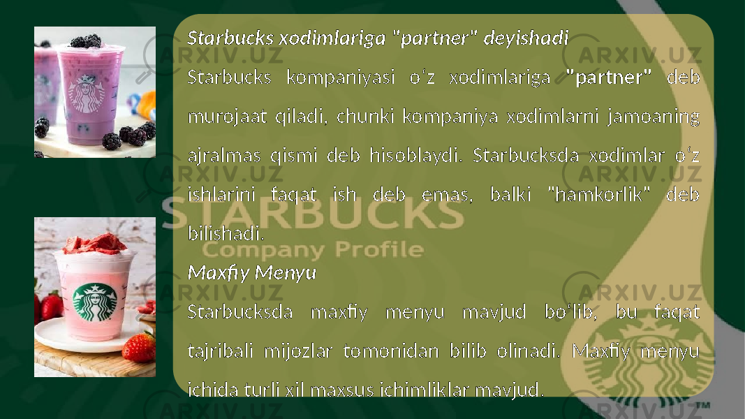 Starbucks xodimlariga &#34;partner&#34; deyishadi Starbucks kompaniyasi o‘z xodimlariga &#34;partner&#34; deb murojaat qiladi, chunki kompaniya xodimlarni jamoaning ajralmas qismi deb hisoblaydi. Starbucksda xodimlar o‘z ishlarini faqat ish deb emas, balki &#34;hamkorlik&#34; deb bilishadi. Maxfiy Menyu Starbucksda maxfiy menyu mavjud bo‘lib, bu faqat tajribali mijozlar tomonidan bilib olinadi. Maxfiy menyu ichida turli xil maxsus ichimliklar mavjud. 