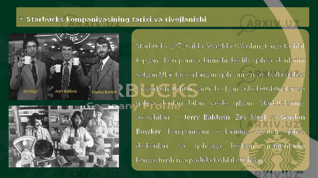 Starbucks 1971-yilda Seattlda (Washingtong) tashkil topgan. Kompaniya birinchi bo‘lib qahva donlarini sotgan.Ular tayyorlangan qahvani emas, balki qahva tayyorlash uchun zarur bo‘lgan asbob-uskunalar va qahva donlari bilan savdo qilgan. Starbucksning asoschilari — Jerry Baldwin , Zev Siegl va Gordon Bowker kompaniyani o‘zlarining sevimli qahva do‘konlari va qahvaga bo‘lgan qiziqishlarini kengaytirish maqsadida tashkil etishgan. Starbucks kompaniyasining tarixi va rivojlanishi 