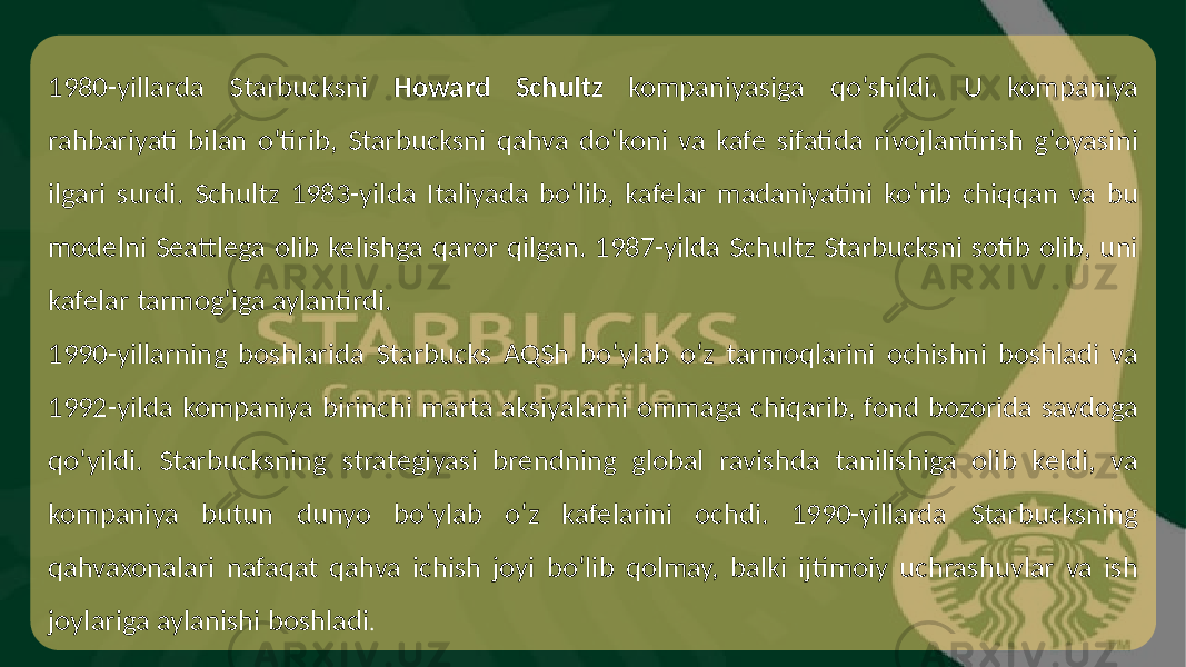 1980-yillarda Starbucksni Howard Schultz kompaniyasiga qo‘shildi. U kompaniya rahbariyati bilan o‘tirib, Starbucksni qahva do‘koni va kafe sifatida rivojlantirish g‘oyasini ilgari surdi. Schultz 1983-yilda Italiyada bo‘lib, kafelar madaniyatini ko‘rib chiqqan va bu modelni Seattlega olib kelishga qaror qilgan. 1987-yilda Schultz Starbucksni sotib olib, uni kafelar tarmog‘iga aylantirdi. 1990-yillarning boshlarida Starbucks AQSh bo‘ylab o‘z tarmoqlarini ochishni boshladi va 1992-yilda kompaniya birinchi marta aksiyalarni ommaga chiqarib, fond bozorida savdoga qo‘yildi. Starbucksning strategiyasi brendning global ravishda tanilishiga olib keldi, va kompaniya butun dunyo bo‘ylab o‘z kafelarini ochdi. 1990-yillarda Starbucksning qahvaxonalari nafaqat qahva ichish joyi bo‘lib qolmay, balki ijtimoiy uchrashuvlar va ish joylariga aylanishi boshladi . 