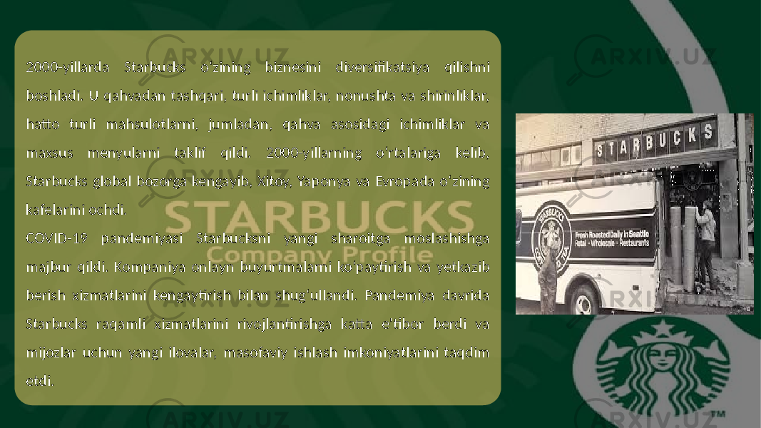 2000-yillarda Starbucks o‘zining biznesini diversifikatsiya qilishni boshladi. U qahvadan tashqari, turli ichimliklar, nonushta va shirinliklar, hatto turli mahsulotlarni, jumladan, qahva asosidagi ichimliklar va maxsus menyularni taklif qildi. 2000-yillarning o‘rtalariga kelib, Starbucks global bozorga kengayib, Xitoy, Yaponya va Evropada o‘zining kafelarini ochdi. COVID-19 pandemiyasi Starbucksni yangi sharoitga moslashishga majbur qildi. Kompaniya onlayn buyurtmalarni ko‘paytirish va yetkazib berish xizmatlarini kengaytirish bilan shug‘ullandi. Pandemiya davrida Starbucks raqamli xizmatlarini rivojlantirishga katta e&#39;tibor berdi va mijozlar uchun yangi ilovalar, masofaviy ishlash imkoniyatlarini taqdim etdi. 