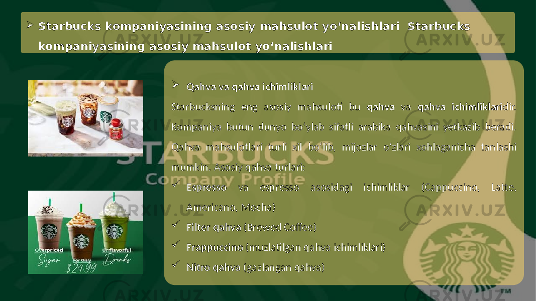  Qahva va qahva ichimliklari Starbucksning eng asosiy mahsuloti bu qahva va qahva ichimliklari dir. Kompaniya butun dunyo bo‘ylab sifatli arabika qahvasini yetkazib beradi. Qahva mahsulotlari turli xil bo‘lib, mijozlar o‘zlari xohlaganicha tanlashi mumkin. Asosiy qahva turlari:  Espresso va espresso asosidagi ichimliklar (Cappuccino, Latte, Americano, Mocha)  Filter qahva (Brewed Coffee)  Frappuccino (muzlatilgan qahva ichimliklari)  Nitro qahva (gazlangan qahva) Starbucks kompaniyasining asosiy mahsulot yo‘nalishlari Starbucks kompaniyasining asosiy mahsulot yo‘nalishlari 