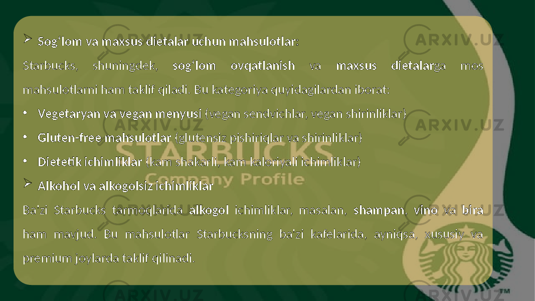  Sog‘lom va maxsus dietalar uchun mahsulotlar: Starbucks, shuningdek, sog‘lom ovqatlanish va maxsus dietalar ga mos mahsulotlarni ham taklif qiladi. Bu kategoriya quyidagilardan iborat: • Vegetaryan va vegan menyusi (vegan sendvichlar, vegan shirinliklar) • Gluten-free mahsulotlar (glutensiz pishiriqlar va shirinliklar) • Dietetik ichimliklar (kam shakarli, kam kaloriyali ichimliklar)  Alkohol va alkogolsiz ichimliklar Ba&#39;zi Starbucks tarmoqlarida alkogol ichimliklar, masalan, shampan , vino va bira ham mavjud. Bu mahsulotlar Starbucksning ba&#39;zi kafelarida, ayniqsa, xususiy va premium joylarda taklif qilinadi. 