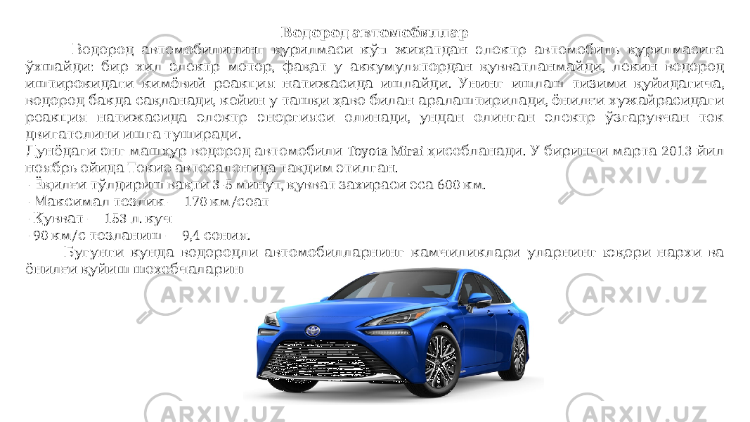  Водород автомобиллар Водород автомобилининг қурилмаси кўп жиҳатдан электр автомобиль қурилмасига : , , ўхшайди бир хил электр мотор фақат у аккумулятордан қувватланмайди лекин водород . , иштирокидаги кимёвий реакция натижасида ишлайди Унинг ишлаш тизими қуйидагича , , водород бакда сақланади кейин у ташқи ҳаво билан аралаштирилади ёнилғи хужайрасидаги , реакция натижасида электр энергияси олинади ундан олинган электр ўзгарувчан ток . двигателини ишга туширади Toyota Mirai . 2013 Дунёдаги энг машҳур водород автомобили ҳисобланади У биринчи марта йил . ноябрь ойида Токио автосалонида тақдим этилган - 3-5 , 600 . Ёқилғи тўлдириш вақти минут қувват захираси эса км - — 170 / Максимал тезлик км соат - — 153 . Қувват л куч - 90 / — 9,4 . км с тезланиш сония Бугунги кунда водородли автомобилларнинг камчиликлари уларнинг юқори нархи ва . ёнилғи қуйиш шохобчаларининг ривожланмаган тармоғидир 