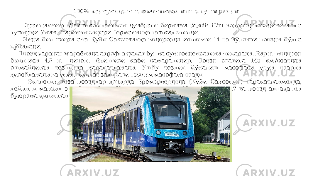100% водородда ишловчи поезд ишга туширилди Alstom Coradia iLint Франциянинг компанияси дунёдаги биринчи водород поездини ишга . . туширди Унинг биринчи сафари Германияда ташкил этилди 14 Энди йил охиригача Қуйи Саксонияда водородда ишловчи та йўловчи поезди йўлга . қўйилади . Поезд ҳаракат жараёнида атрофга фақат буғ ва сув конденсатини чиқаради Бир кг водород 4,5 . 140 / ёқилғиси кг дизель ёқилғиси каби самаралидир Поезд соатига км соатдан . ошмайдиган тезликда ҳаракатланади Ушбу тезлик йўналиш масофаси учун етарли 1000 . ҳисобланади ва унинг қувват захираси км масофага етади ( ) , Экологик тоза поэздлар ҳозирда Бремервердеда Қуйи Саксония ҳаракатланмоқда . 27 кейинги манзил эса Франкфурт бўлиши кутилмоқда Минтақа учун та поезд аллақачон . буюртма қилинган 