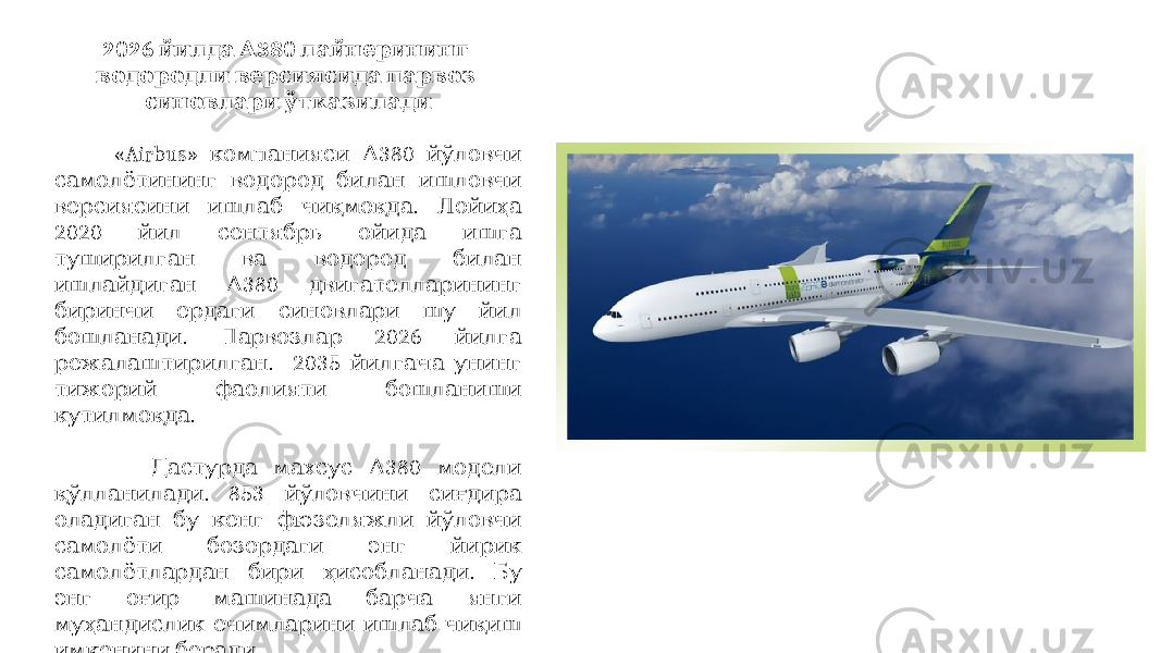 2026 380 йилда А лайнерининг водородли версиясида парвоз синовлари ўтказилади «Airbus» 380 компанияси А йўловчи самолётининг водород билан ишловчи . версиясини ишлаб чиқмоқда Лойиҳа 2020 йил сентябрь ойида ишга туширилган ва водород билан 380 ишлайдиган А двигателларининг биринчи ердаги синовлари шу йил . 2026 бошланади Парвозлар йилга . 2035 режалаштирилган йилгача унинг тижорий фаолияти бошланиши . кутилмоқда 380 Дастурда махсус А модели . 853 қўлланилади йўловчини сиғдира оладиган бу кенг фюзеляжли йўловчи самолёти бозордаги энг йирик . самолётлардан бири ҳисобланади Бу энг оғир машинада барча янги муҳандислик ечимларини ишлаб чиқиш . имконини беради 