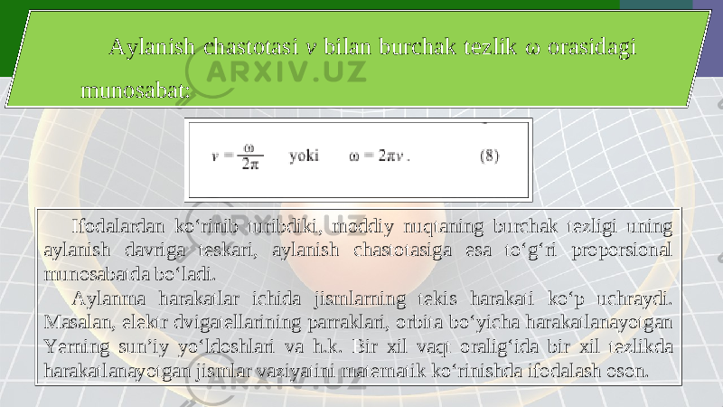 Aylanish chastotasi v bilan burchak tezlik ω orasidagi munosabat: Ifodalardan ko‘rinib turibdiki, moddiy nuqtaning burchak tezligi uning aylanish davriga teskari, aylanish chastotasiga esa to‘g‘ri proporsional munosabatda bo‘ladi. Aylanma harakatlar ichida jismlarning tekis harakati ko‘p uchraydi. Masalan, elektr dvigatellarining parraklari, orbita bo‘yicha harakatlanayotgan Yerning sun’iy yo‘ldoshlari va h.k. Bir xil vaqt oralig‘ida bir xil tezlikda harakatlanayotgan jismlar vaziyatini matematik ko‘rinishda ifodalash oson. 